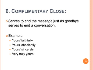 6. COMPLIMENTARY CLOSE:
 Serves to end the message just as goodbye
serves to end a conversation.
 Example:
 Yours’ faithfully
 Yours’ obediently
 Yours’ sincerely
 Very truly yours
11
 