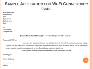 SAMPLE APPLICATION FOR WI-FI CONNECTIVITY
ISSUE
Applicant’s Name
Enrollment no.
Year
Department
College name
Date:
To,
The Principal
College Name
Subject: Application addressing the wi-fi connectivity issue in the campus.
Respected Sir/Ma’am,
I am writing this application to seek your attention towards the wi-fi connectivity issue in our college
campus. The wi-fi speed is not connecting to our phones , laptops and tabs due to which we are not able to surf the internet and
we are unable to complete our assignments on time. Eventually our academics is suffering.
Kindly consider my application and do the needful ASAP to rectify this problem.
Thanking you,
Your’s obediently
___________
(Name)
16
 