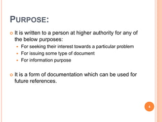 PURPOSE:
 It is written to a person at higher authority for any of
the below purposes:
 For seeking their interest towards a particular problem
 For issuing some type of document
 For information purpose
 It is a form of documentation which can be used for
future references.
4
 