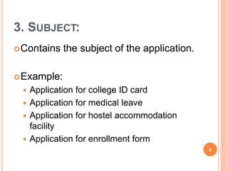 3. SUBJECT:
Contains the subject of the application.
Example:
 Application for college ID card
 Application for medical leave
 Application for hostel accommodation
facility
 Application for enrollment form
8
 