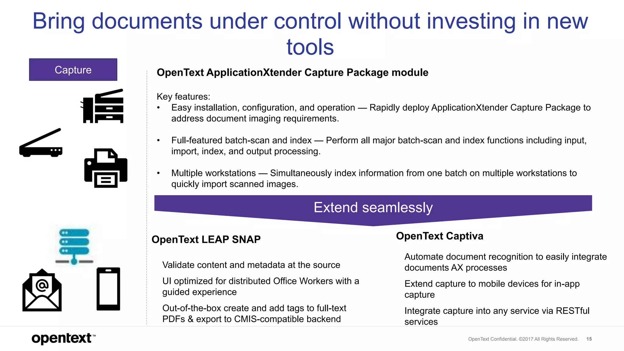 OpenText Confidential. ©2017 All Rights Reserved. 15
Capture OpenText ApplicationXtender Capture Package module
Key features:
• Easy installation, configuration, and operation — Rapidly deploy ApplicationXtender Capture Package to
address document imaging requirements.
• Full-featured batch-scan and index — Perform all major batch-scan and index functions including input,
import, index, and output processing.
• Multiple workstations — Simultaneously index information from one batch on multiple workstations to
quickly import scanned images.
Bring documents under control without investing in new
tools
• Validate content and metadata at the source
• UI optimized for distributed Office Workers with a
guided experience
• Out-of-the-box create and add tags to full-text
PDFs & export to CMIS-compatible backend
OpenText LEAP SNAP OpenText Captiva
• Automate document recognition to easily integrate
documents AX processes
• Extend capture to mobile devices for in-app
capture
• Integrate capture into any service via RESTful
services
Extend seamlessly
 