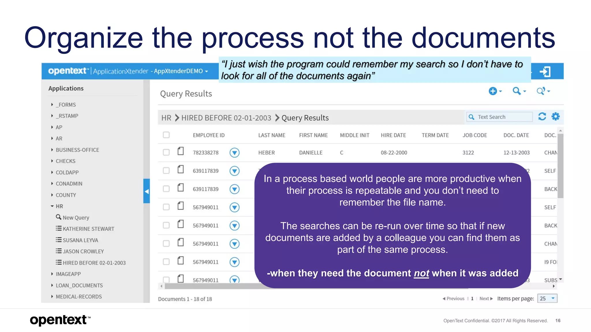 OpenText Confidential. ©2017 All Rights Reserved. 16
Organize the process not the documents
In a process based world people are more productive when
their process is repeatable and you don’t need to
remember the file name.
The searches can be re-run over time so that if new
documents are added by a colleague you can find them as
part of the same process.
-when they need the document not when it was added
“I just wish the program could remember my search so I don’t have to
look for all of the documents again”
 