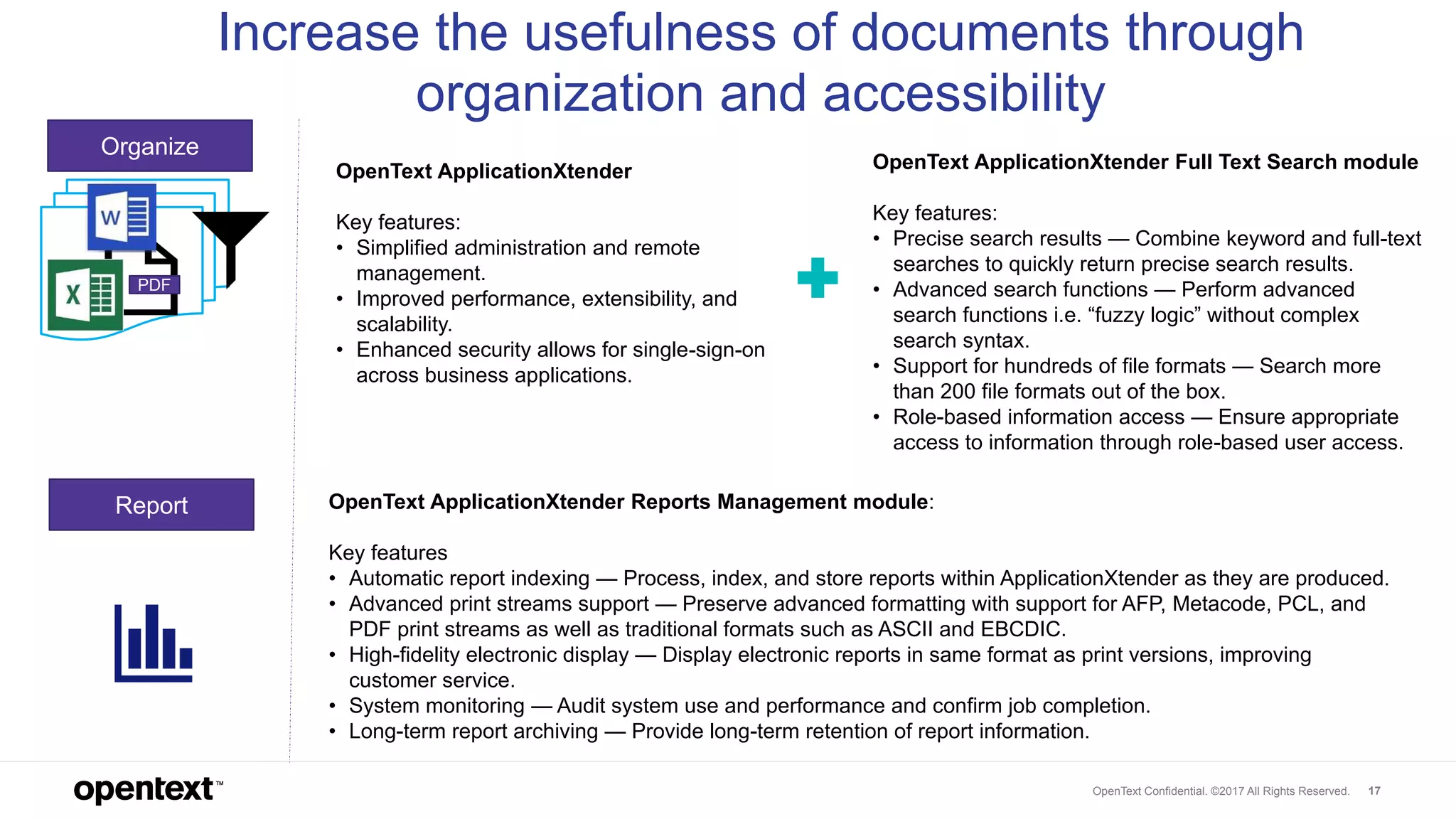 OpenText Confidential. ©2017 All Rights Reserved. 17
PDF
Organize
Report
Increase the usefulness of documents through
organization and accessibility
OpenText ApplicationXtender
Key features:
• Simplified administration and remote
management.
• Improved performance, extensibility, and
scalability.
• Enhanced security allows for single-sign-on
across business applications.
OpenText ApplicationXtender Reports Management module:
Key features
• Automatic report indexing — Process, index, and store reports within ApplicationXtender as they are produced.
• Advanced print streams support — Preserve advanced formatting with support for AFP, Metacode, PCL, and
PDF print streams as well as traditional formats such as ASCII and EBCDIC.
• High-fidelity electronic display — Display electronic reports in same format as print versions, improving
customer service.
• System monitoring — Audit system use and performance and confirm job completion.
• Long-term report archiving — Provide long-term retention of report information.
OpenText ApplicationXtender Full Text Search module
Key features:
• Precise search results — Combine keyword and full-text
searches to quickly return precise search results.
• Advanced search functions — Perform advanced
search functions i.e. “fuzzy logic” without complex
search syntax.
• Support for hundreds of file formats — Search more
than 200 file formats out of the box.
• Role-based information access — Ensure appropriate
access to information through role-based user access.
 