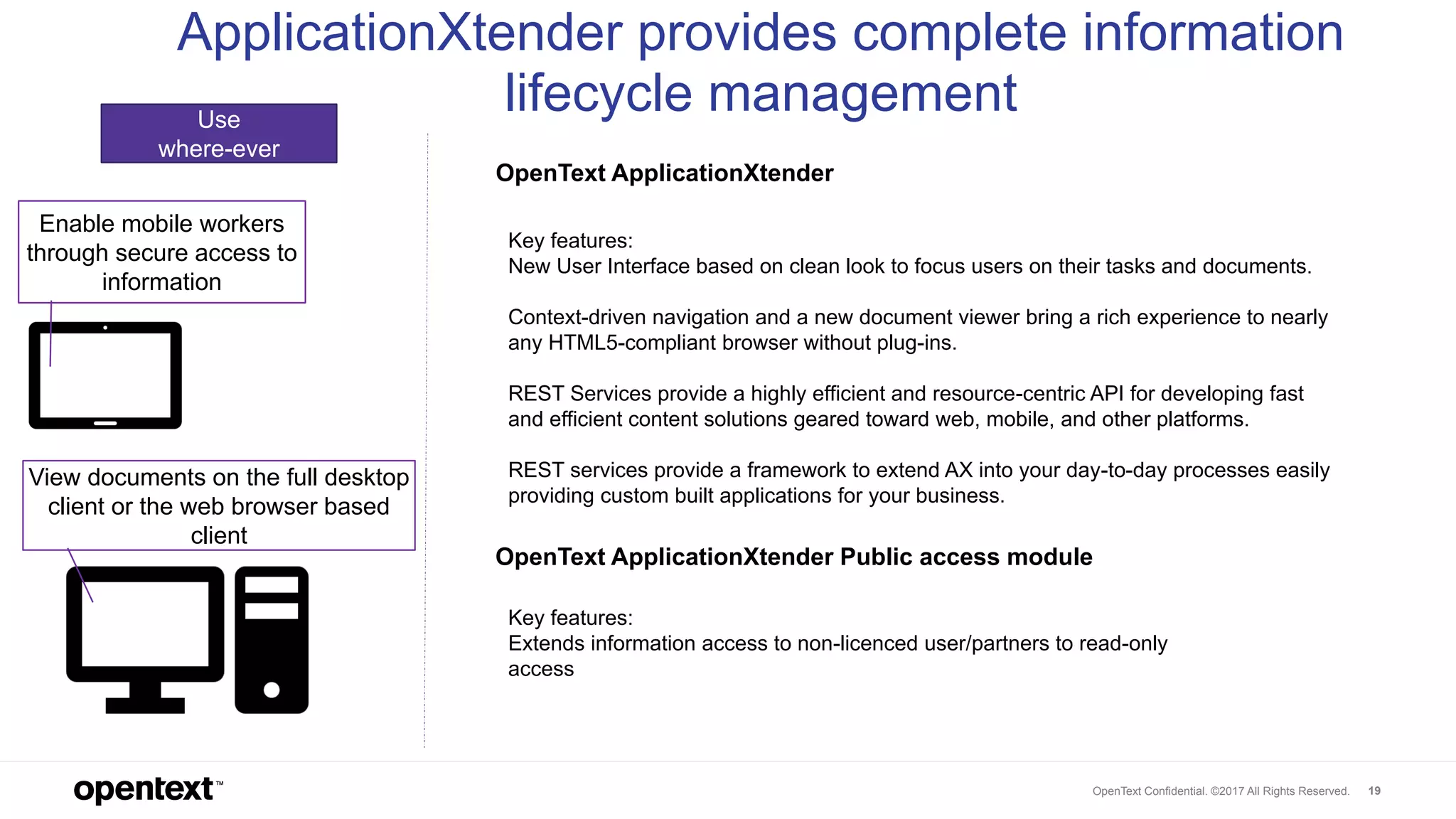 OpenText Confidential. ©2017 All Rights Reserved. 19
Use
where-ever
Enable mobile workers
through secure access to
information
View documents on the full desktop
client or the web browser based
client
ApplicationXtender provides complete information
lifecycle management
Key features:
New User Interface based on clean look to focus users on their tasks and documents.
Context-driven navigation and a new document viewer bring a rich experience to nearly
any HTML5-compliant browser without plug-ins.
REST Services provide a highly efficient and resource-centric API for developing fast
and efficient content solutions geared toward web, mobile, and other platforms.
REST services provide a framework to extend AX into your day-to-day processes easily
providing custom built applications for your business.
OpenText ApplicationXtender Public access module
OpenText ApplicationXtender
Key features:
Extends information access to non-licenced user/partners to read-only
access
 