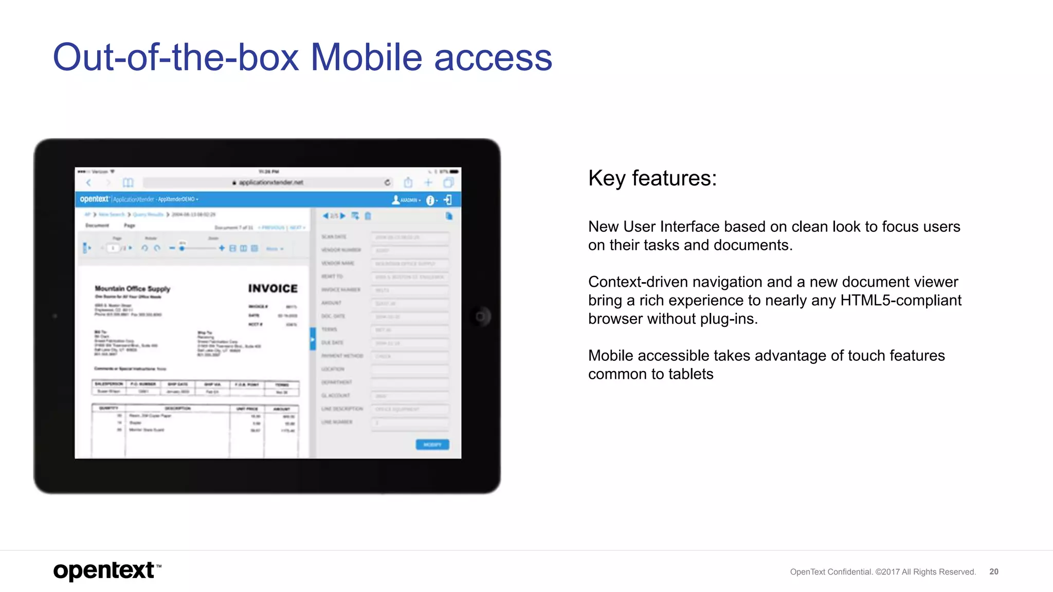 OpenText Confidential. ©2017 All Rights Reserved. 20
Out-of-the-box Mobile access
Key features:
New User Interface based on clean look to focus users
on their tasks and documents.
Context-driven navigation and a new document viewer
bring a rich experience to nearly any HTML5-compliant
browser without plug-ins.
Mobile accessible takes advantage of touch features
common to tablets
 