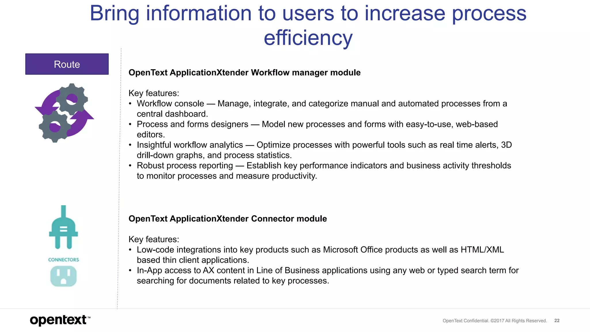 OpenText Confidential. ©2017 All Rights Reserved. 22
Route
Bring information to users to increase process
efficiency
OpenText ApplicationXtender Workflow manager module
Key features:
• Workflow console — Manage, integrate, and categorize manual and automated processes from a
central dashboard.
• Process and forms designers — Model new processes and forms with easy-to-use, web-based
editors.
• Insightful workflow analytics — Optimize processes with powerful tools such as real time alerts, 3D
drill-down graphs, and process statistics.
• Robust process reporting — Establish key performance indicators and business activity thresholds
to monitor processes and measure productivity.
OpenText ApplicationXtender Connector module
Key features:
• Low-code integrations into key products such as Microsoft Office products as well as HTML/XML
based thin client applications.
• In-App access to AX content in Line of Business applications using any web or typed search term for
searching for documents related to key processes.
 