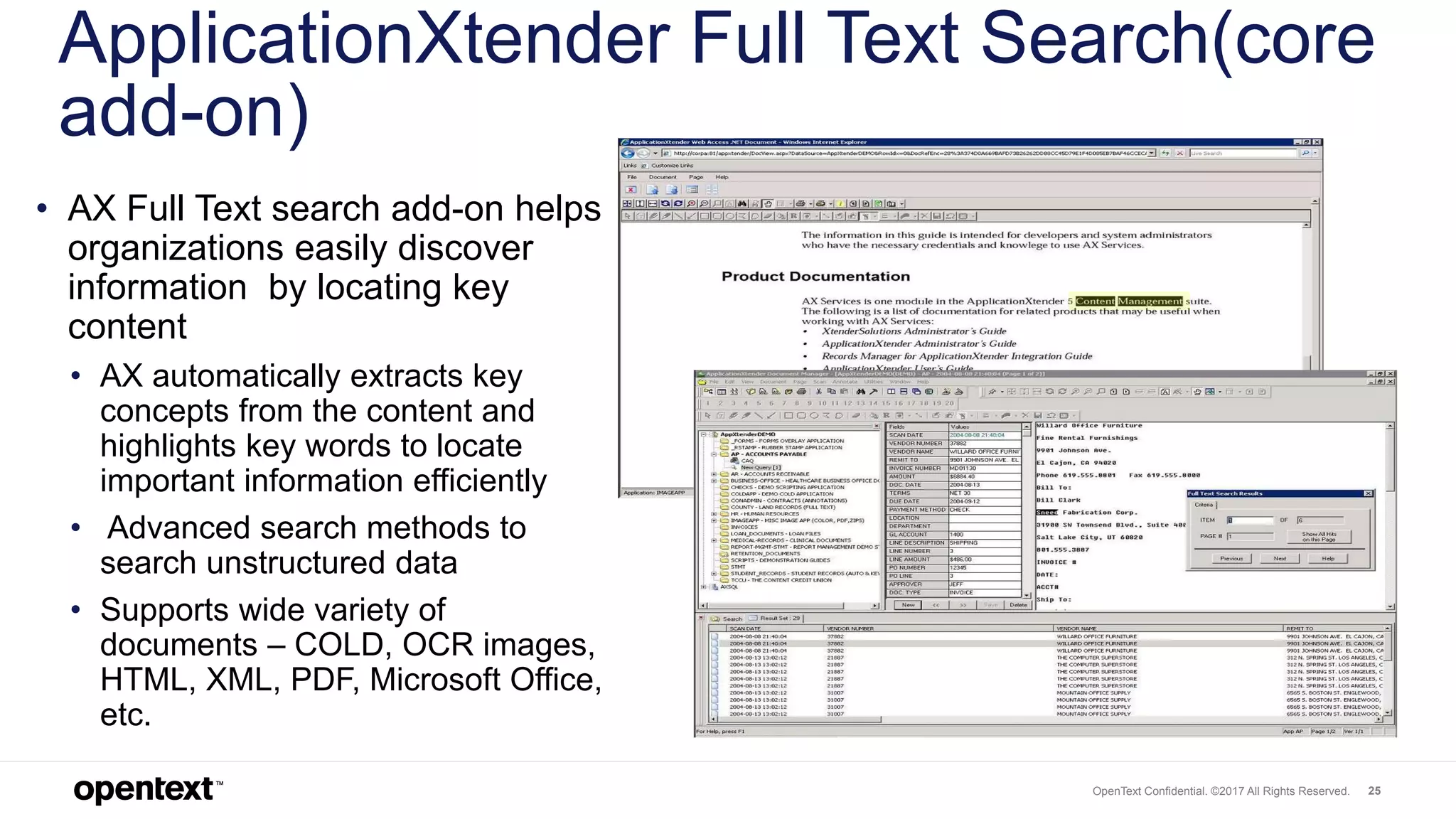 OpenText Confidential. ©2017 All Rights Reserved. 25
ApplicationXtender Full Text Search(core
add-on)
• AX Full Text search add-on helps
organizations easily discover
information by locating key
content
• AX automatically extracts key
concepts from the content and
highlights key words to locate
important information efficiently
• Advanced search methods to
search unstructured data
• Supports wide variety of
documents – COLD, OCR images,
HTML, XML, PDF, Microsoft Office,
etc.
 