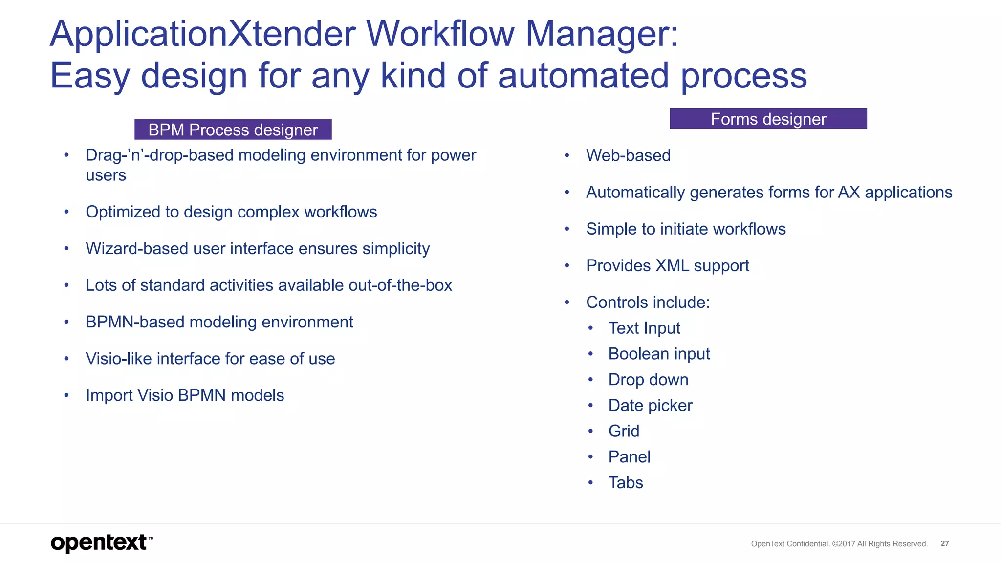 OpenText Confidential. ©2017 All Rights Reserved. 27
ApplicationXtender Workflow Manager:
Easy design for any kind of automated process
• Drag-’n’-drop-based modeling environment for power
users
• Optimized to design complex workflows
• Wizard-based user interface ensures simplicity
• Lots of standard activities available out-of-the-box
• BPMN-based modeling environment
• Visio-like interface for ease of use
• Import Visio BPMN models
• Web-based
• Automatically generates forms for AX applications
• Simple to initiate workflows
• Provides XML support
• Controls include:
• Text Input
• Boolean input
• Drop down
• Date picker
• Grid
• Panel
• Tabs
BPM Process designer
Forms designer
 