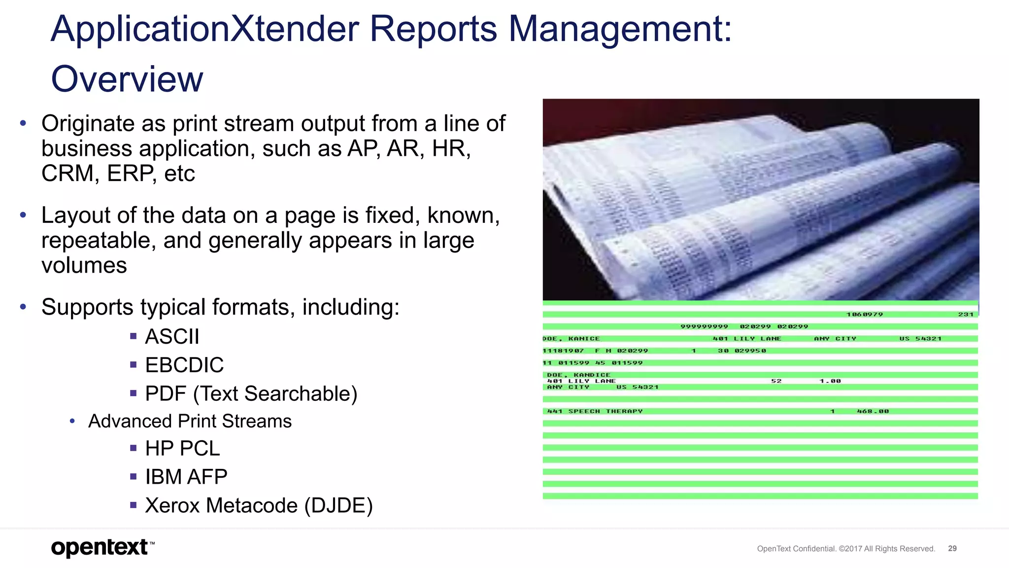 OpenText Confidential. ©2017 All Rights Reserved. 29
• Originate as print stream output from a line of
business application, such as AP, AR, HR,
CRM, ERP, etc
• Layout of the data on a page is fixed, known,
repeatable, and generally appears in large
volumes
• Supports typical formats, including:
 ASCII
 EBCDIC
 PDF (Text Searchable)
• Advanced Print Streams
 HP PCL
 IBM AFP
 Xerox Metacode (DJDE)
ApplicationXtender Reports Management:
Overview
 