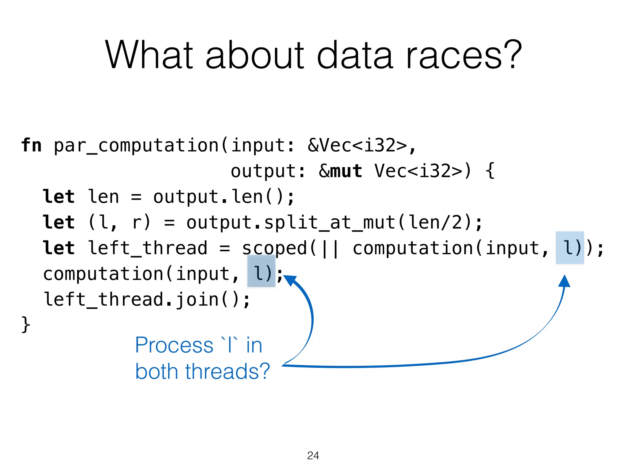 What about data races?
fn par_computation(input: &Vec<i32>,
output: &mut Vec<i32>) {
let len = output.len();
let (l, r) = output.split_at_mut(len/2);
let left_thread = scoped(|| computation(input, l));
computation(input, l);
left_thread.join();
}
Process `l` in
both threads?
24
 