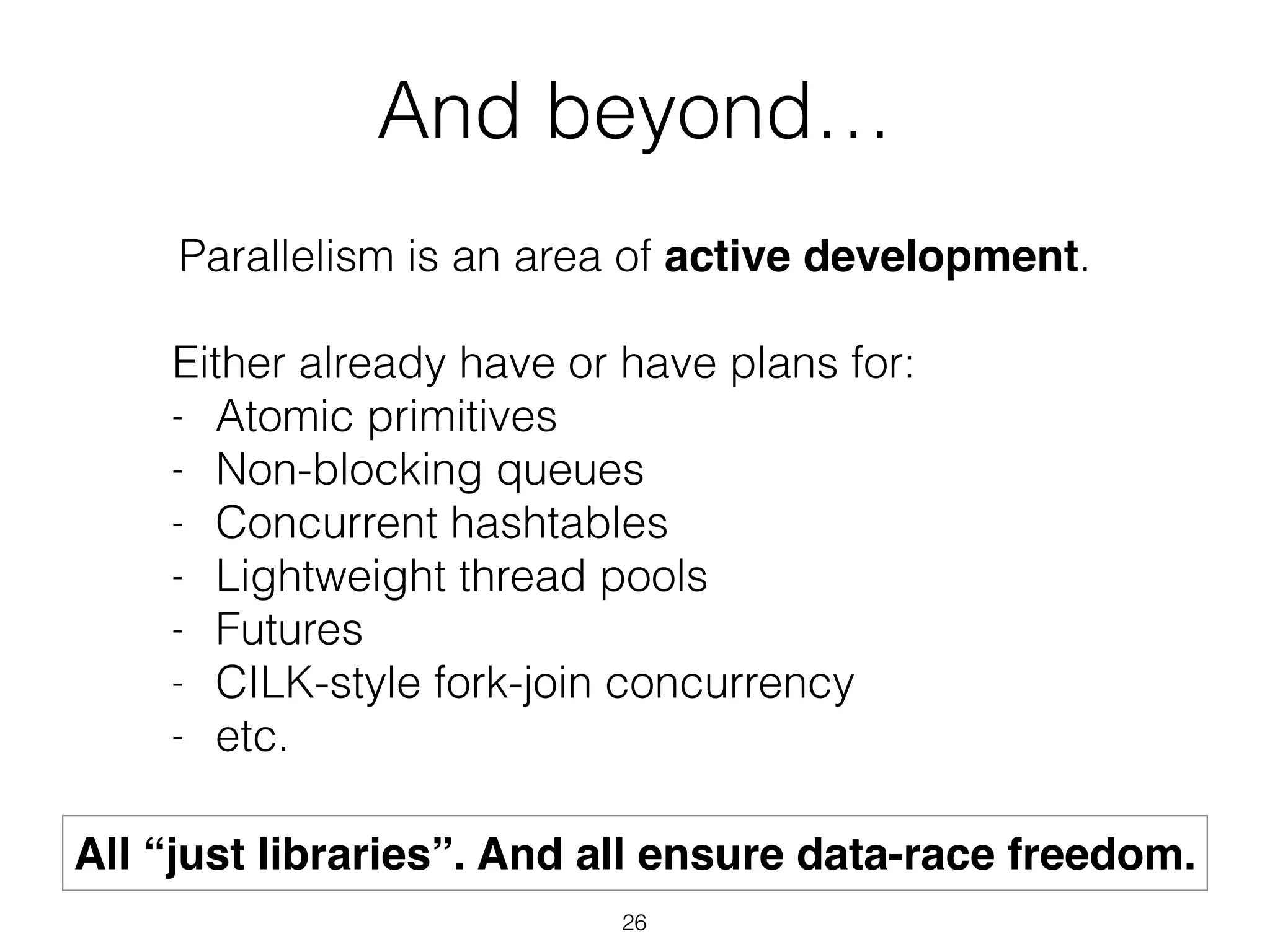 And beyond…
Parallelism is an area of active development.
!
Either already have or have plans for:
- Atomic primitives
- Non-blocking queues
- Concurrent hashtables
- Lightweight thread pools
- Futures
- CILK-style fork-join concurrency
- etc.
All “just libraries”. And all ensure data-race freedom.
26
 