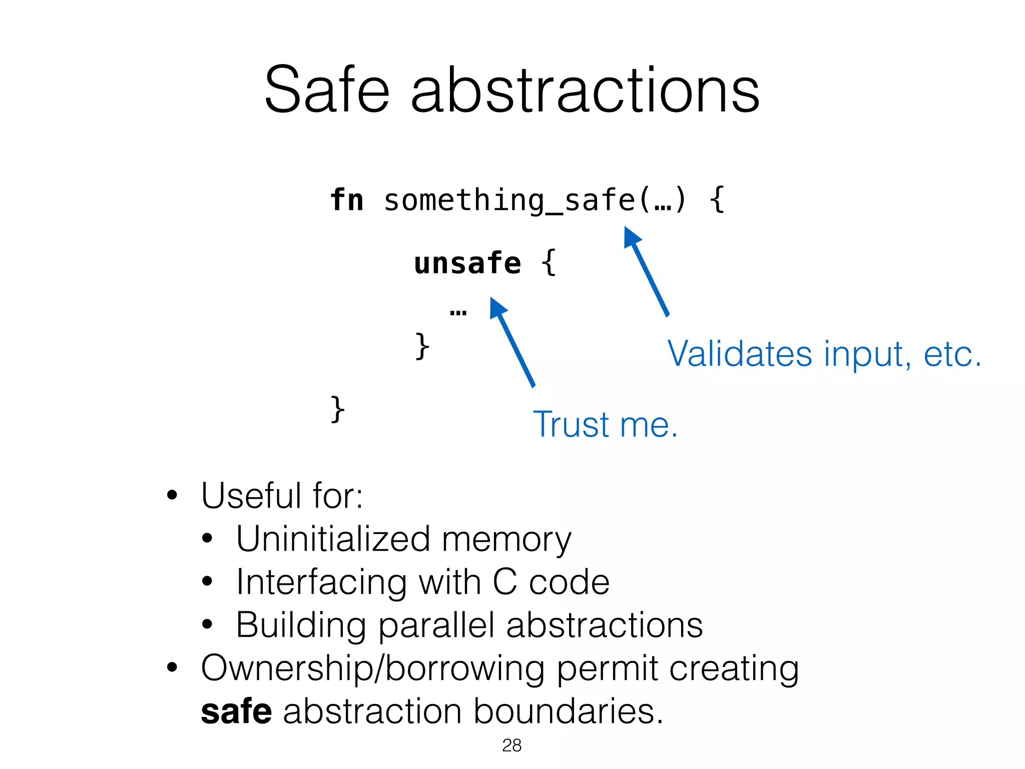 Safe abstractions
unsafe {
…
}
• Useful for:
• Uninitialized memory
• Interfacing with C code
• Building parallel abstractions
• Ownership/borrowing permit creating
safe abstraction boundaries.
Trust me.
fn something_safe(…) {
!
!
!
!
}
Validates input, etc.
28
 