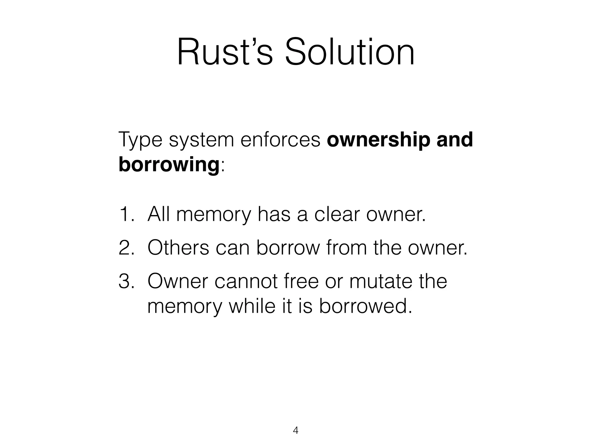 Rust’s Solution
Type system enforces ownership and
borrowing:
!
1. All memory has a clear owner.
2. Others can borrow from the owner.
3. Owner cannot free or mutate the
memory while it is borrowed.
4
 
