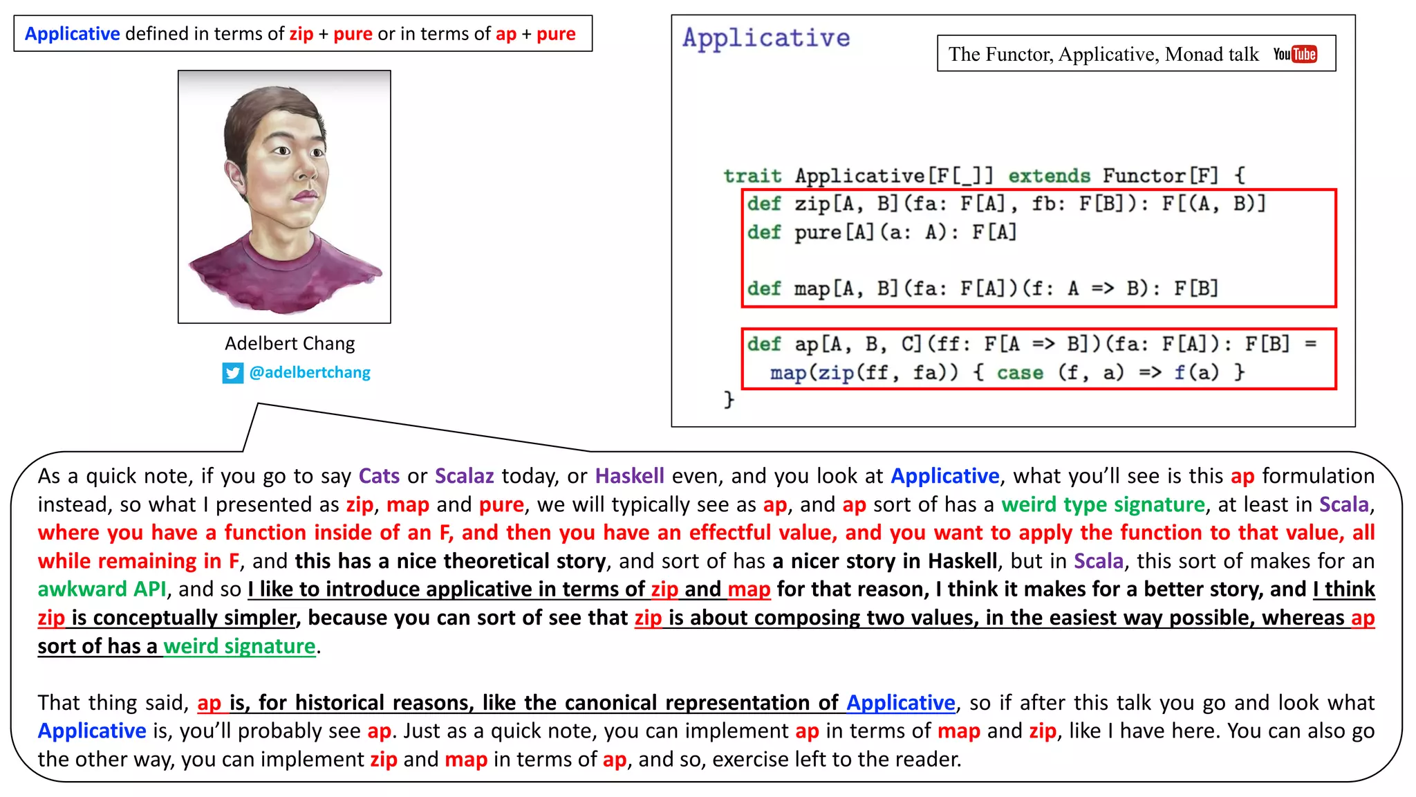 As a quick note, if you go to say Cats or Scalaz today, or Haskell even, and you look at Applicative, what you’ll see is this ap formulation
instead, so what I presented as zip, map and pure, we will typically see as ap, and ap sort of has a weird type signature, at least in Scala,
where you have a function inside of an F, and then you have an effectful value, and you want to apply the function to that value, all
while remaining in F, and this has a nice theoretical story, and sort of has a nicer story in Haskell, but in Scala, this sort of makes for an
awkward API, and so I like to introduce applicative in terms of zip and map for that reason, I think it makes for a better story, and I think
zip is conceptually simpler, because you can sort of see that zip is about composing two values, in the easiest way possible, whereas ap
sort of has a weird signature.
That thing said, ap is, for historical reasons, like the canonical representation of Applicative, so if after this talk you go and look what
Applicative is, you’ll probably see ap. Just as a quick note, you can implement ap in terms of map and zip, like I have here. You can also go
the other way, you can implement zip and map in terms of ap, and so, exercise left to the reader.
Applicative defined	in	terms	of	zip	+	pure	or	in	terms	of	ap	+	pure
Adelbert	Chang
@adelbertchang
The Functor, Applicative, Monad talk
 