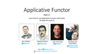 Applicative	Functor
slides	by @philip_schwarz
Part	3
@jdegoes
John A De GoesDebasish Ghosh
@debasishg
Sam Halliday
@fommil
learn	how	to	use	Applicative	Functors	with	Scalaz
through	the	work	of
@chris_martin	
@argumatronic
Julie Moronuki
Chris Martin
https://www.slideshare.net/pjschwarz
 