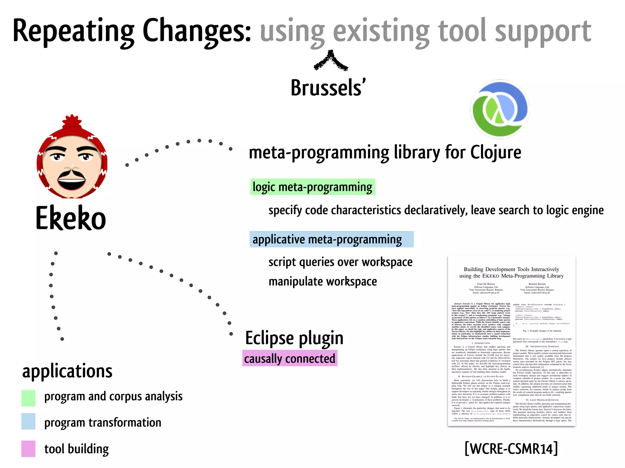 Repeating Changes: using existing tool support Brussels’ logic meta-programming Ekeko Eclipse plugin applications program and corpus analysis program transformation meta-programming library for Clojure causally connected applicative meta-programming script queries over workspace specify code characteristics declaratively, leave search to logic engine manipulate workspace tool building Building Development Tools Interactively using the EKEKO Meta-Programming Library Coen De Roover Software Languages Lab Vrije Universiteit Brussel, Belgium Email: cderoove@vub.ac.be Reinout Stevens Software Languages Lab Vrije Universiteit Brussel, Belgium Email: resteven@vub.ac.be Abstract—EKEKO is a Clojure library for applicative logic meta-programming against an Eclipse workspace. EKEKO has been applied successfully to answering program queries (e.g., “does this bug pattern occur in my code?”), to analyzing project corpora (e.g., “how often does this API usage pattern occur in this corpus?”), and to transforming programs (e.g., “change occurrences of this pattern as follows”) in a declarative manner. These applications rely on a seamless embedding of logic queries in applicative expressions. While the former identify source code of interest, the latter associate error markers with, compute statistics about, or rewrite the identiﬁed source code snippets. In this paper, we detail the logic and applicative aspects of the EKEKO library. We also highlight key choices in their implemen- tation. In particular, we demonstrate how a causal connection with the Eclipse infrastructure enables building development tools interactively on the Clojure read-eval-print loop. I. INTRODUCTION EKEKO is a Clojure library that enables querying and manipulating an Eclipse workspace using logic queries that are seamlessly embedded in functional expressions. Recent applications of EKEKO include the GASR tool for detect- ing suspicious aspect-oriented code [1] and the QWALKEKO tool for reasoning about ﬁne-grained evolutions of versioned code [2]. In this paper, we describe the meta-programming facilities offered by EKEKO and highlight key choices in their implementation1 . We also draw attention to the highly interactive manner of tool building these facilities enable. II. RUNNING EXAMPLE: AN ECLIPSE PLUGIN More concretely, we will demonstrate how to build a lightweight Eclipse plugin entirely on the Clojure read-eval- print loop. We will use this plugin as a running example throughout the rest of this paper. Our Eclipse plugin is to support developers in repeating similar changes throughout an entire class hierarchy. It is to associate problem markers with ﬁelds that have not yet been changed. In addition, it is to present developers a visualization of these problems. Finally, it is to provide a “quick ﬁx” that applies the required changes correctly. Figure 1 illustrates the particular changes that need to be repeated. The raw EntityIdentifier type of those ﬁelds within a subclass of be.ac.chaq.model.ast.java.ASTNode 1The EKEKO library, its implementation, and all documentation is freely available from https://github.com/cderoove/damp.ekeko/. public c l a s s BreakStatement extends Statement { / / Before changes : @EntityProperty ( value = SimpleName . c l a s s ) private E n t i t y I d e n t i f i e r l a b e l ; / / A f t e r changes : @EntityProperty ( value = SimpleName . c l a s s ) private E n t i t y I d e n t i f i e r <SimpleName> l a b e l ; / / . . . ( a . o . , accessor methods change a c c o r d i n g l y ) } Fig. 1: Example changes to be repeated. that carry an @EntityProperty annotation, is to receive a type parameter that corresponds to the annotation’s value key. III. ARCHITECTURAL OVERVIEW The EKEKO library operates upon a central repository of project models. These models contain structural and behavioral information that is not readily available from the projects themselves. The models for Java projects include abstract syntax trees provided by the Eclipse JDT parser, but also control ﬂow and data ﬂow information computed by the SOOT program analysis framework [3]. An accompanying Eclipse plugin automatically maintains the EKEKO model repository. To this end, it subscribes to each workspace change and triggers incremental updates or complete rebuilds of project models. As a result, the infor- mation operated upon by the EKEKO library is always up-to- date. In addition, this plugin provides an extension point that enables registering additional kinds of project models. The KEKO extension, for instance, builds its project model from the results of a partial program analysis [4] —enabling queries over compilation units that do not build correctly. IV. LOGIC PROGRAM QUERYING The EKEKO library enables querying and manipulating pro- grams using logic queries and applicative expressions respec- tively. We detail the former ﬁrst. Section V discusses the latter. The program querying facilities relieve tool builders from implementing an imperative search for source code that ex- hibits particular characteristics. Instead, developers can specify these characteristics declaratively through a logic query. The [WCRE-CSMR14] 