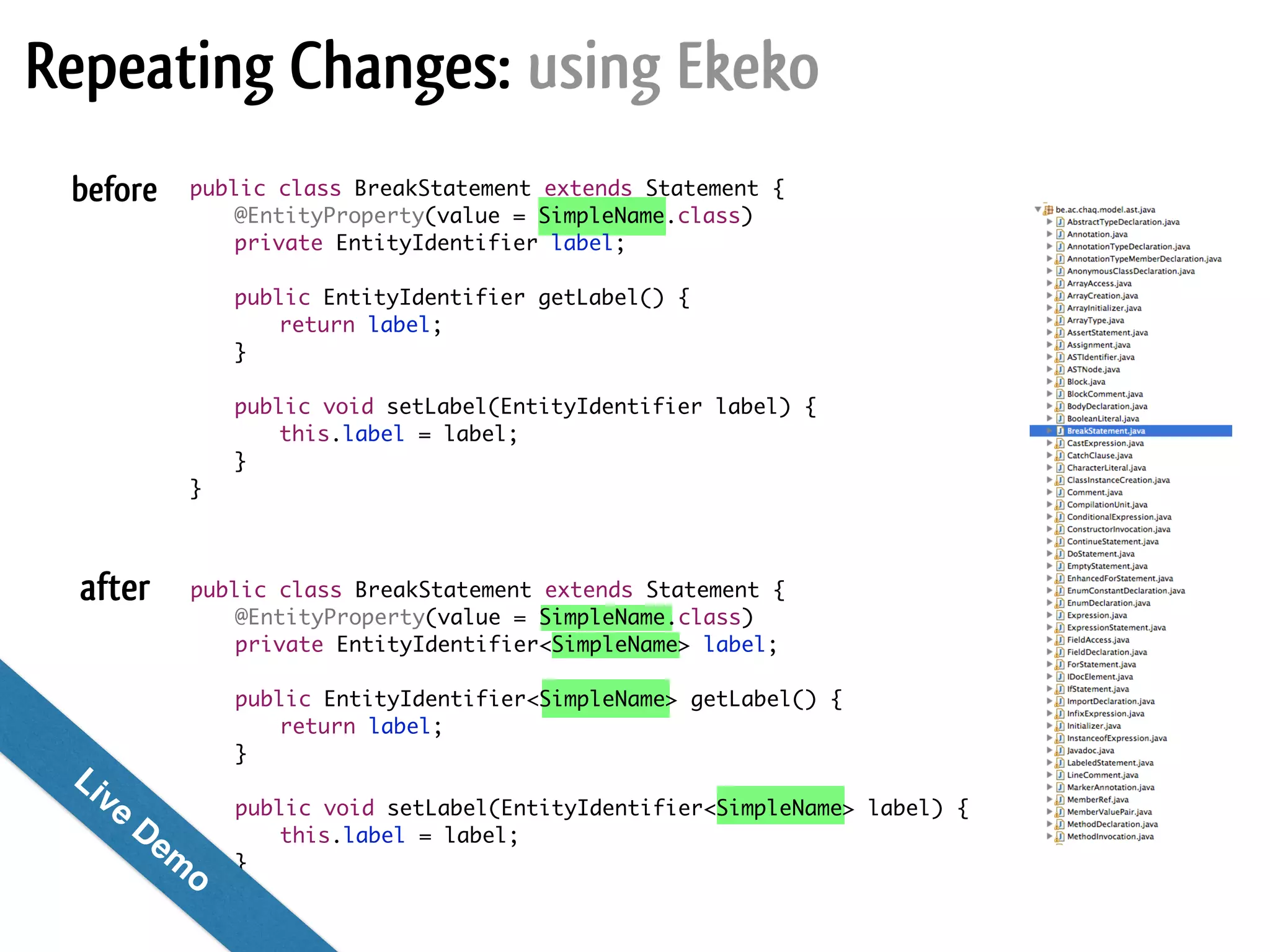 before after public class BreakStatement extends Statement { @EntityProperty(value = SimpleName.class) private EntityIdentifier label; ! public EntityIdentifier getLabel() { return label; } ! public void setLabel(EntityIdentifier label) { this.label = label; } } public class BreakStatement extends Statement { @EntityProperty(value = SimpleName.class) private EntityIdentifier<SimpleName> label; ! public EntityIdentifier<SimpleName> getLabel() { return label; } ! public void setLabel(EntityIdentifier<SimpleName> label) { this.label = label; } } Repeating Changes: using Ekeko Live Dem o! 