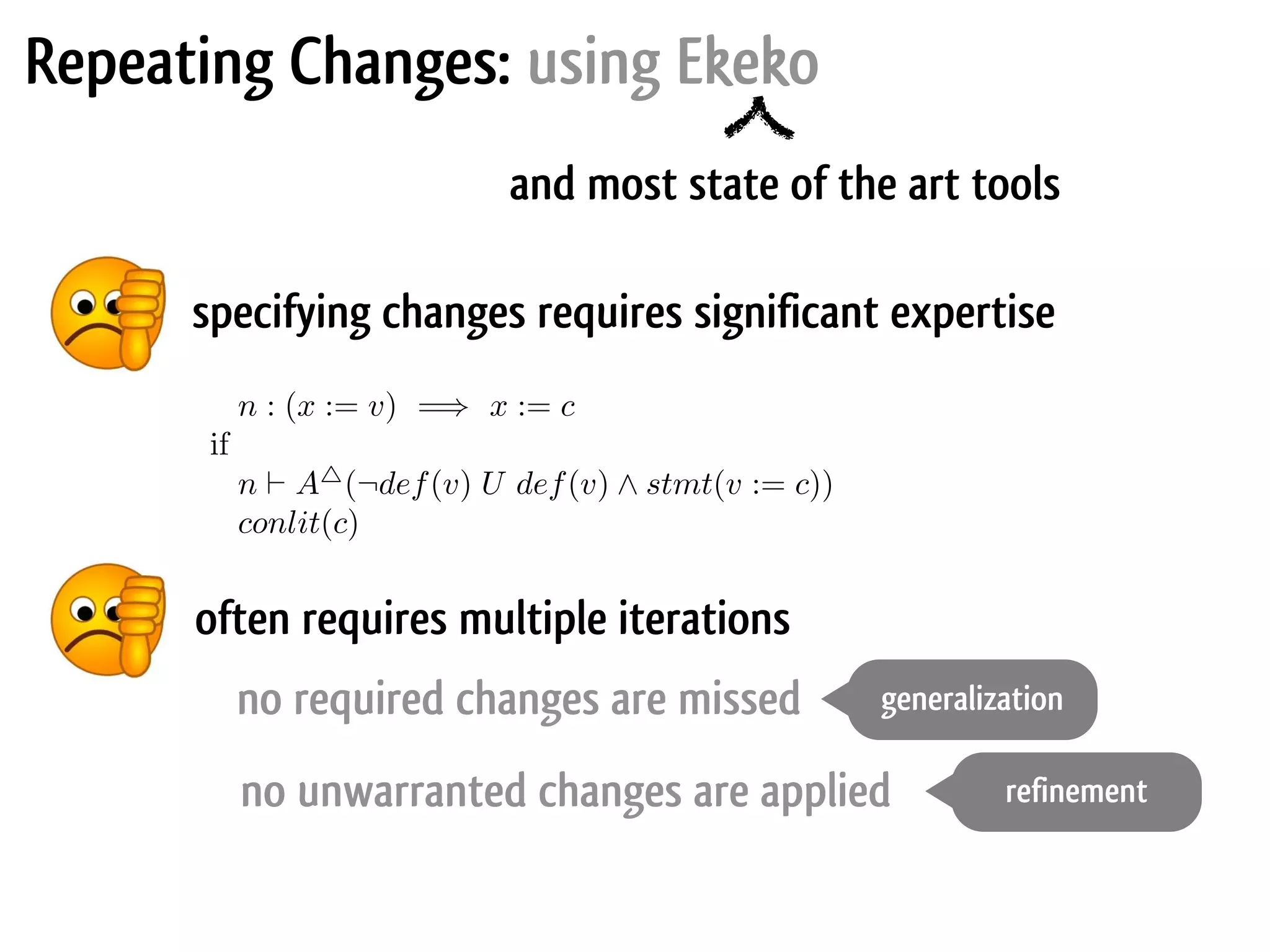 Repeating Changes: using Ekeko specifying changes requires significant expertise and most state of the art tools often requires multiple iterations Imperative Program Transformation by Rewriting 53 says that an assignment x := v (where v is a variable) can be replaced by = c if the “last assignment” to v was v := c (where c is a constant). The side ndition formalises the notion of “last assignment”, and will be explain later in e paper: n : (x := v) =⇒ x := c if n ⊢ A△ (¬def(v) U def(v) ∧ stmt(v := c)) conlit(c) The rewrite language has several important properties: The speciﬁcation is in the form of a rewrite system with the advantages of succinctness and intuitiveness mentioned above. The rewrite system works over a control ﬂow graph representation of the program. It does this by identifying and manipulating graph blocks which are based on the idea of basic blocks but with ﬁner granularity. The rewrites are executable. An implementation exists to automatically de- termine when the rewrite applies and to perform the transformation just from the speciﬁcation. no unwarranted changes are applied no required changes are missed generalization refinement 