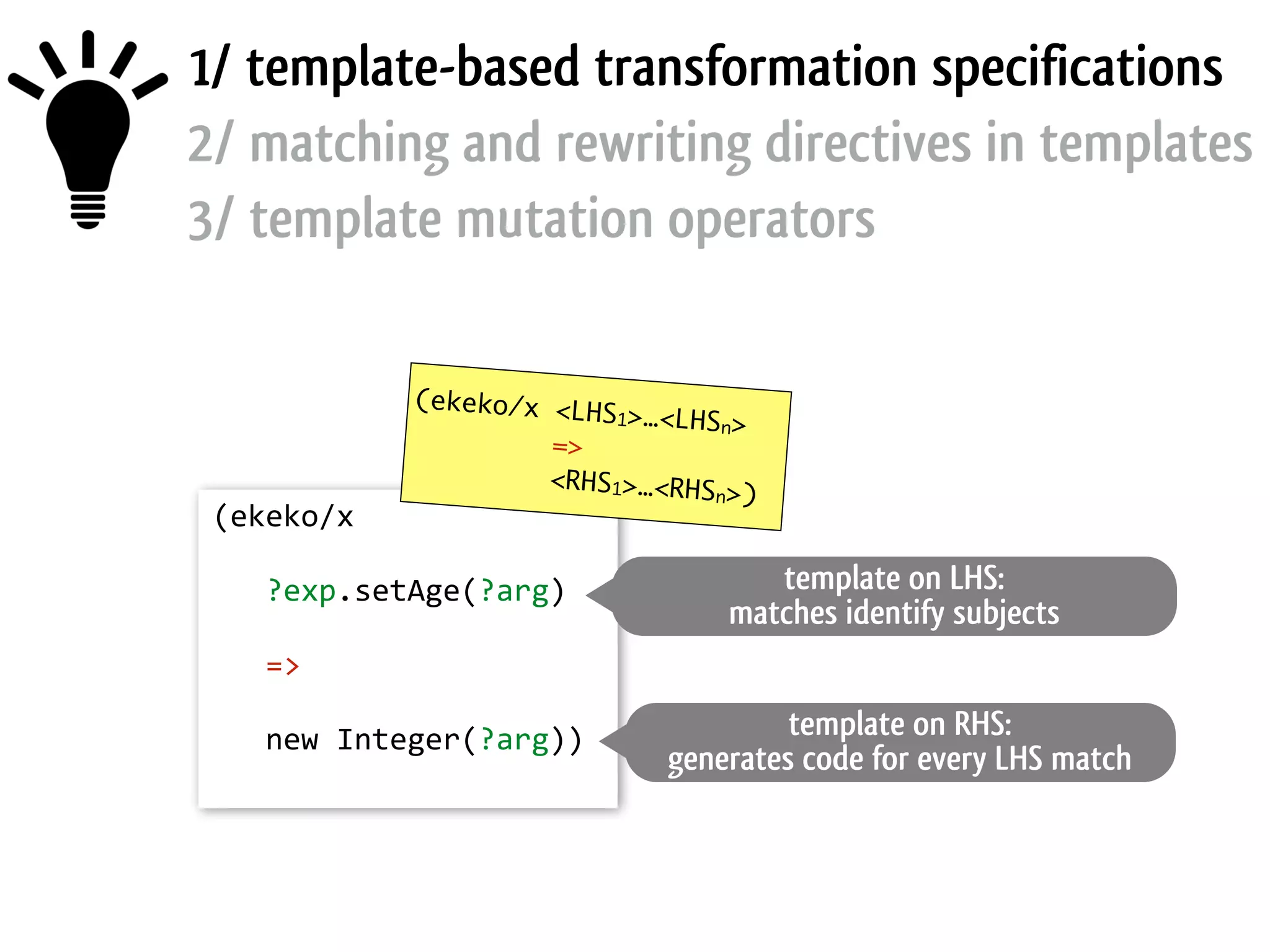 1/ template-based transformation specifications 2/ matching and rewriting directives in templates 3/ template mutation operators (ekeko/x   !      ?exp.setAge(?arg)   !      =>   !      new  Integer(?arg))   (ekeko/x <LHS1>…<LHSn> => <RHS1>…<RHSn>) template on LHS: matches identify subjects template on RHS: generates code for every LHS match 