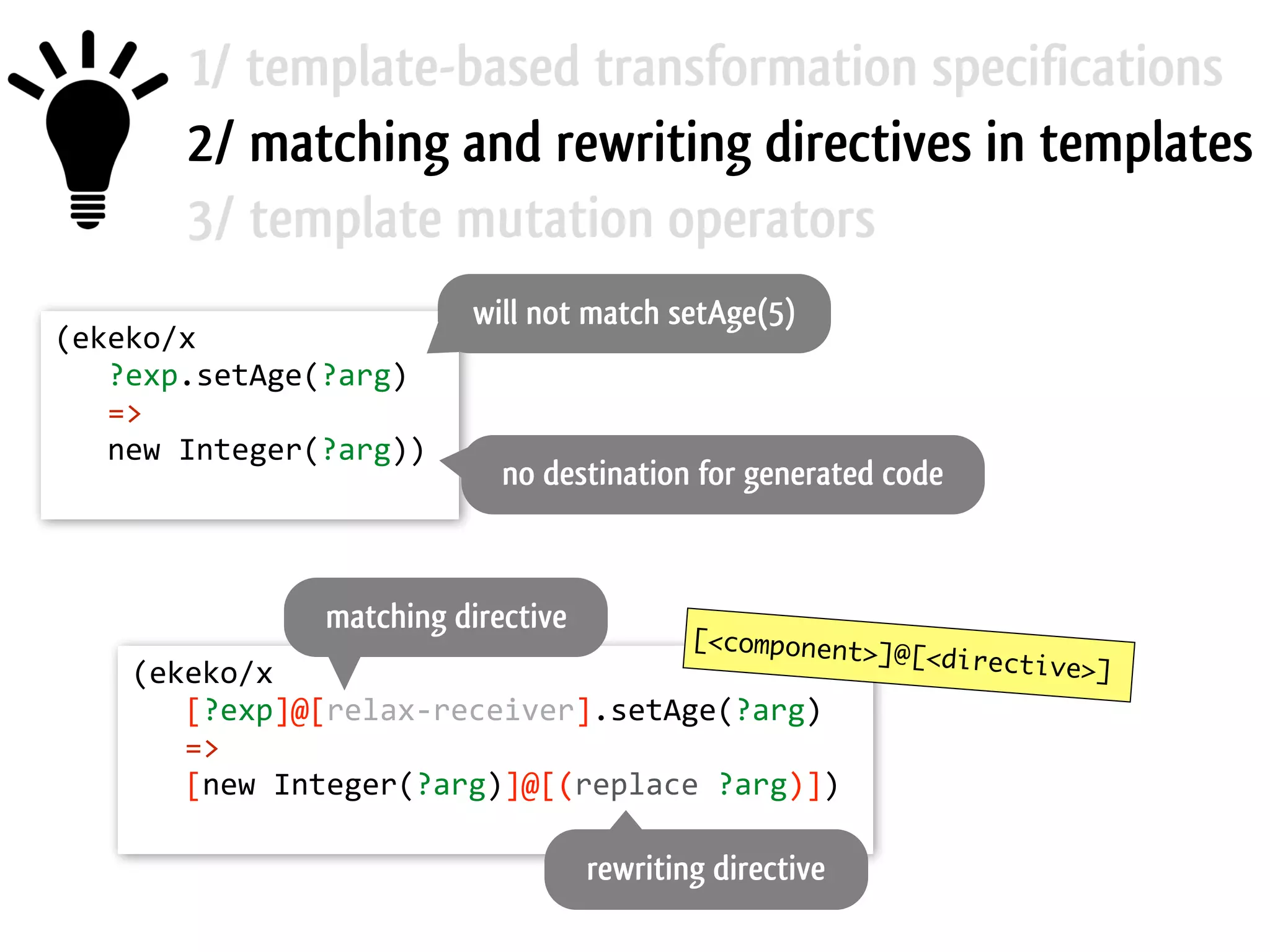 1/ template-based transformation specifications 2/ matching and rewriting directives in templates 3/ template mutation operators (ekeko/x        ?exp.setAge(?arg)        =>        new  Integer(?arg))   will not match setAge(5) no destination for generated code (ekeko/x        [?exp]@[relax-­‐receiver].setAge(?arg)        =>        [new  Integer(?arg)]@[(replace  ?arg)])   [<component>]@[<directive>] matching directive rewriting directive 