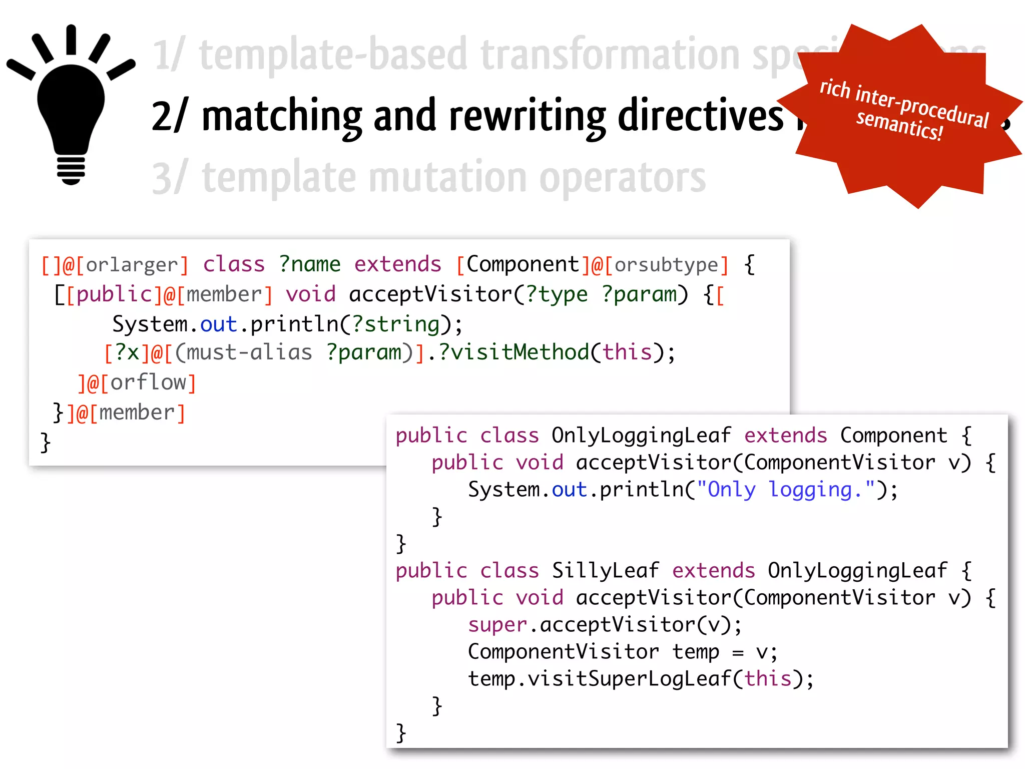 1/ template-based transformation specifications 2/ matching and rewriting directives in templates 3/ template mutation operators []@[orlarger] class ?name extends [Component]@[orsubtype] { [[public]@[member]  void acceptVisitor(?type ?param) {[ System.out.println(?string); [?x]@[(must-alias ?param)].?visitMethod(this); ]@[orflow] }]@[member] } public class OnlyLoggingLeaf extends Component { public void acceptVisitor(ComponentVisitor v) { System.out.println("Only logging."); } } public class SillyLeaf extends OnlyLoggingLeaf { public void acceptVisitor(ComponentVisitor v) { super.acceptVisitor(v); ComponentVisitor temp = v; temp.visitSuperLogLeaf(this); } } rich inter-proceduralsemantics! 