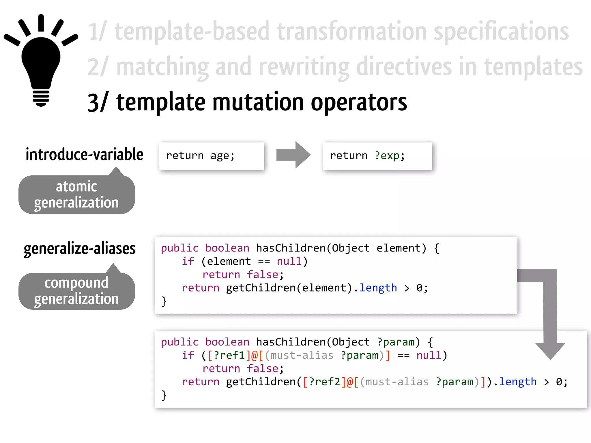 1/ template-based transformation specifications 2/ matching and rewriting directives in templates 3/ template mutation operators return  age;   return  ?exp;introduce-variable generalize-aliases atomic generalization compound generalization public  boolean  hasChildren(Object  element)  {     if  (element  ==  null)       return  false;     return  getChildren(element).length  >  0;   } public  boolean  hasChildren(Object  ?param)  {     if  ([?ref1]@[(must-­‐alias  ?param)]  ==  null)       return  false;     return  getChildren([?ref2]@[(must-­‐alias  ?param)]).length  >  0;   } 