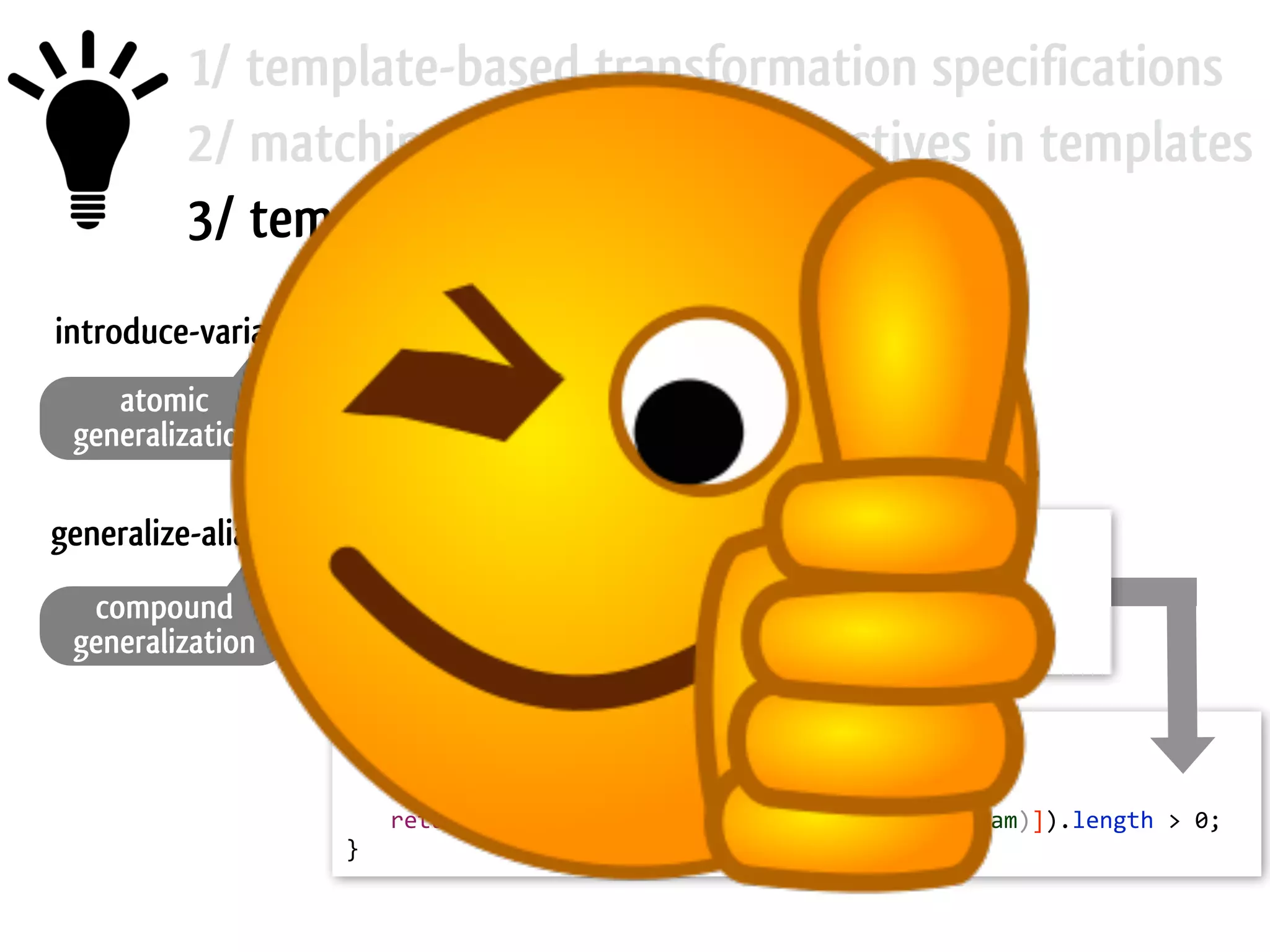 1/ template-based transformation specifications 2/ matching and rewriting directives in templates 3/ template mutation operators return  age;   return  ?exp;introduce-variable generalize-aliases atomic generalization compound generalization public  boolean  hasChildren(Object  element)  {     if  (element  ==  null)       return  false;     return  getChildren(element).length  >  0;   } public  boolean  hasChildren(Object  ?param)  {     if  ([?ref1]@[(must-­‐alias  ?param)]  ==  null)       return  false;     return  getChildren([?ref2]@[(must-­‐alias  ?param)]).length  >  0;   } 