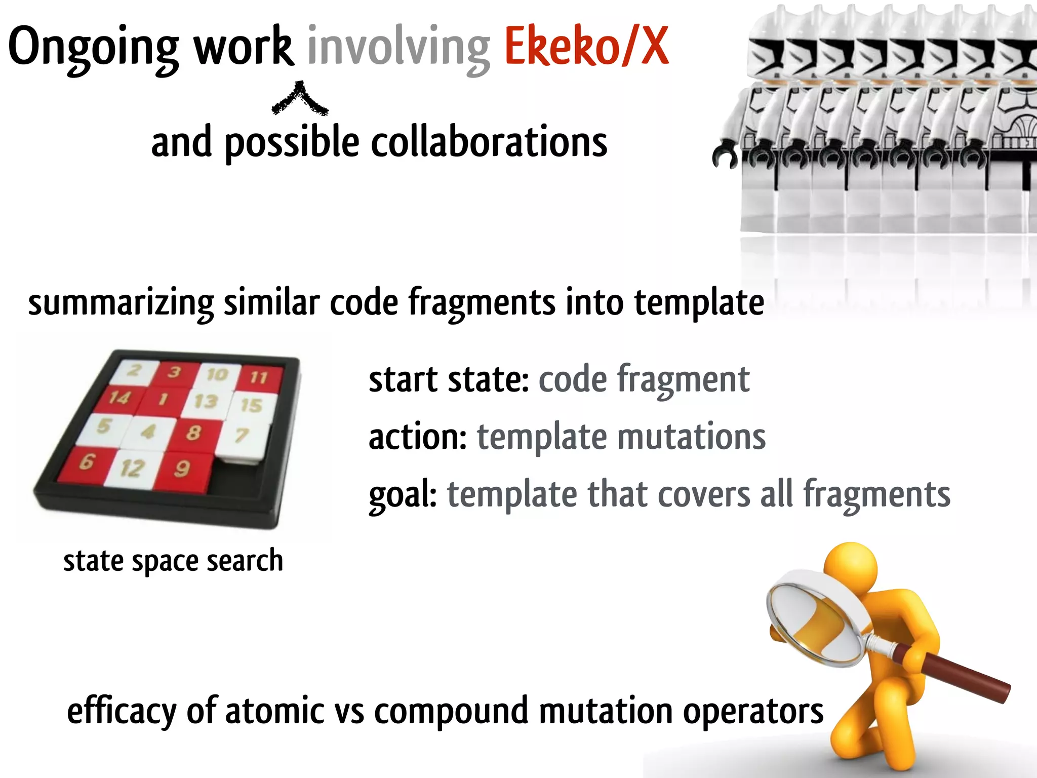 Ongoing work involving Ekeko/X and possible collaborations summarizing similar code fragments into template action: template mutations goal: template that covers all fragments start state: code fragment state space search efficacy of atomic vs compound mutation operators 