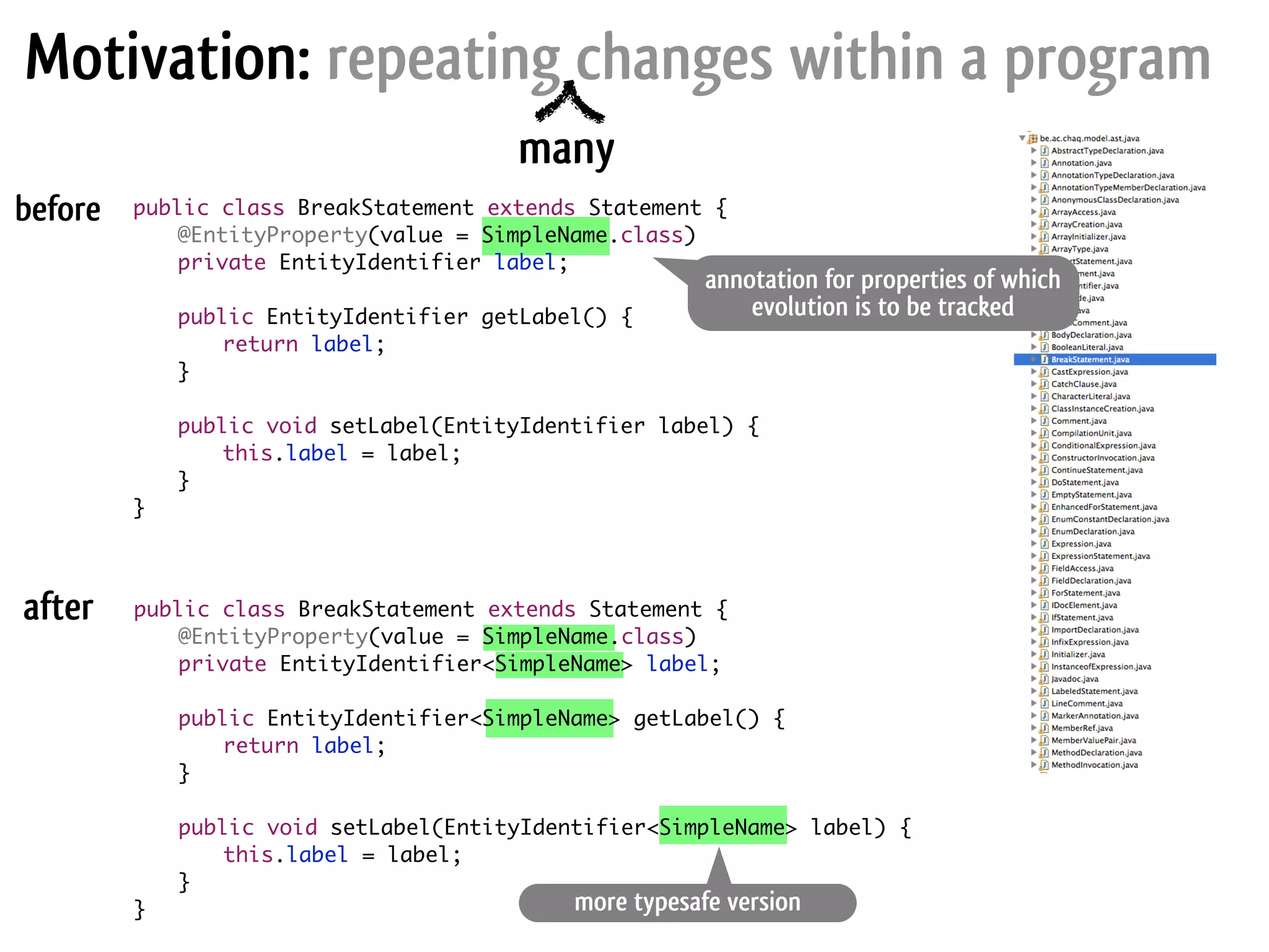 Motivation: repeating changes within a program annotation for properties of which evolution is to be tracked more typesafe version before after many public class BreakStatement extends Statement { @EntityProperty(value = SimpleName.class) private EntityIdentifier label; ! public EntityIdentifier getLabel() { return label; } ! public void setLabel(EntityIdentifier label) { this.label = label; } } public class BreakStatement extends Statement { @EntityProperty(value = SimpleName.class) private EntityIdentifier<SimpleName> label; ! public EntityIdentifier<SimpleName> getLabel() { return label; } ! public void setLabel(EntityIdentifier<SimpleName> label) { this.label = label; } } 