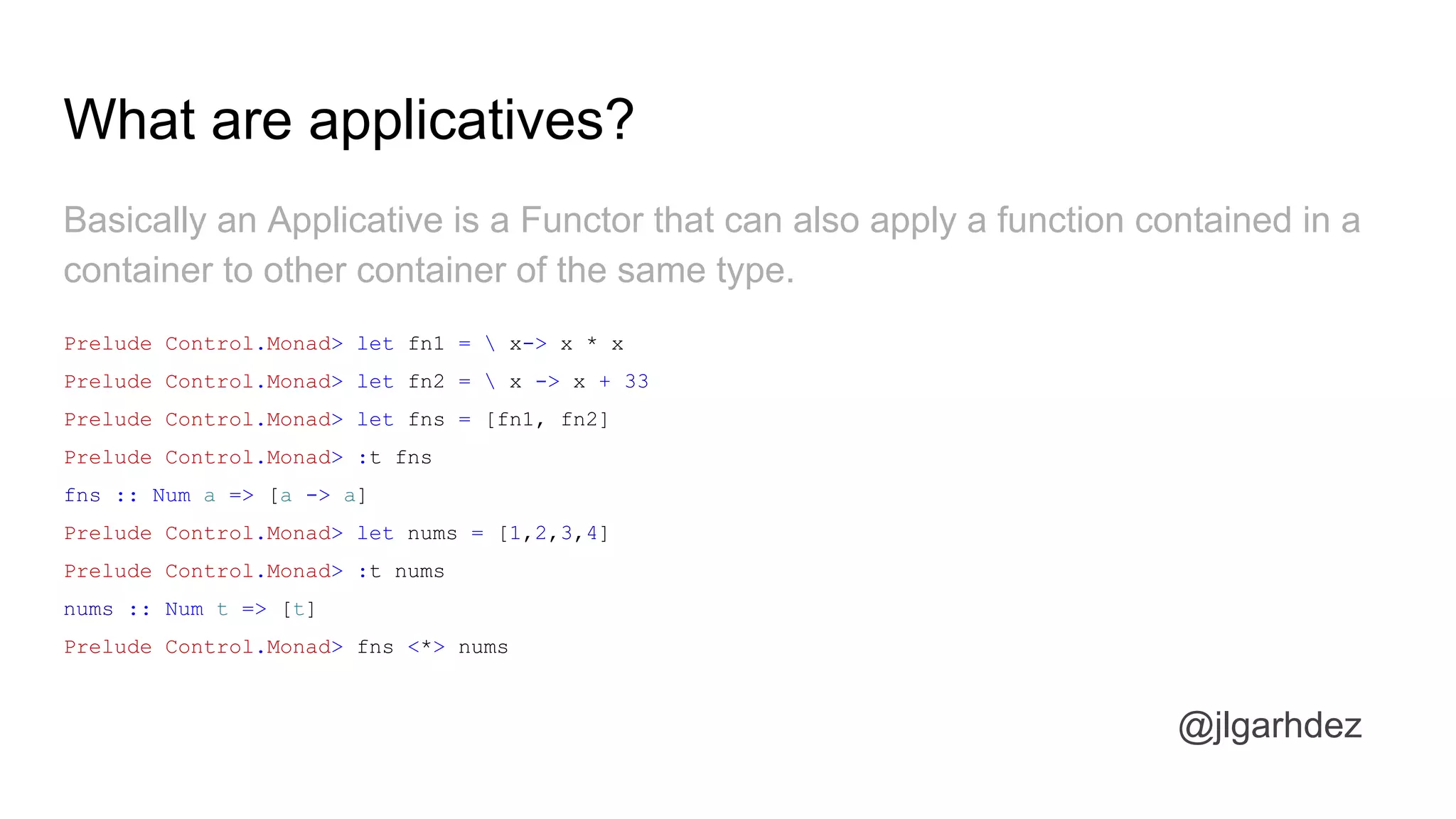 What are applicatives?
Basically an Applicative is a Functor that can also apply a function contained in a
container to other container of the same type.
Prelude Control.Monad> let fn1 =  x-> x * x
Prelude Control.Monad> let fn2 =  x -> x + 33
Prelude Control.Monad> let fns = [fn1, fn2]
Prelude Control.Monad> :t fns
fns :: Num a => [a -> a]
Prelude Control.Monad> let nums = [1,2,3,4]
Prelude Control.Monad> :t nums
nums :: Num t => [t]
Prelude Control.Monad> fns <*> nums
jlgarhdez HaskellMADpepegar
 