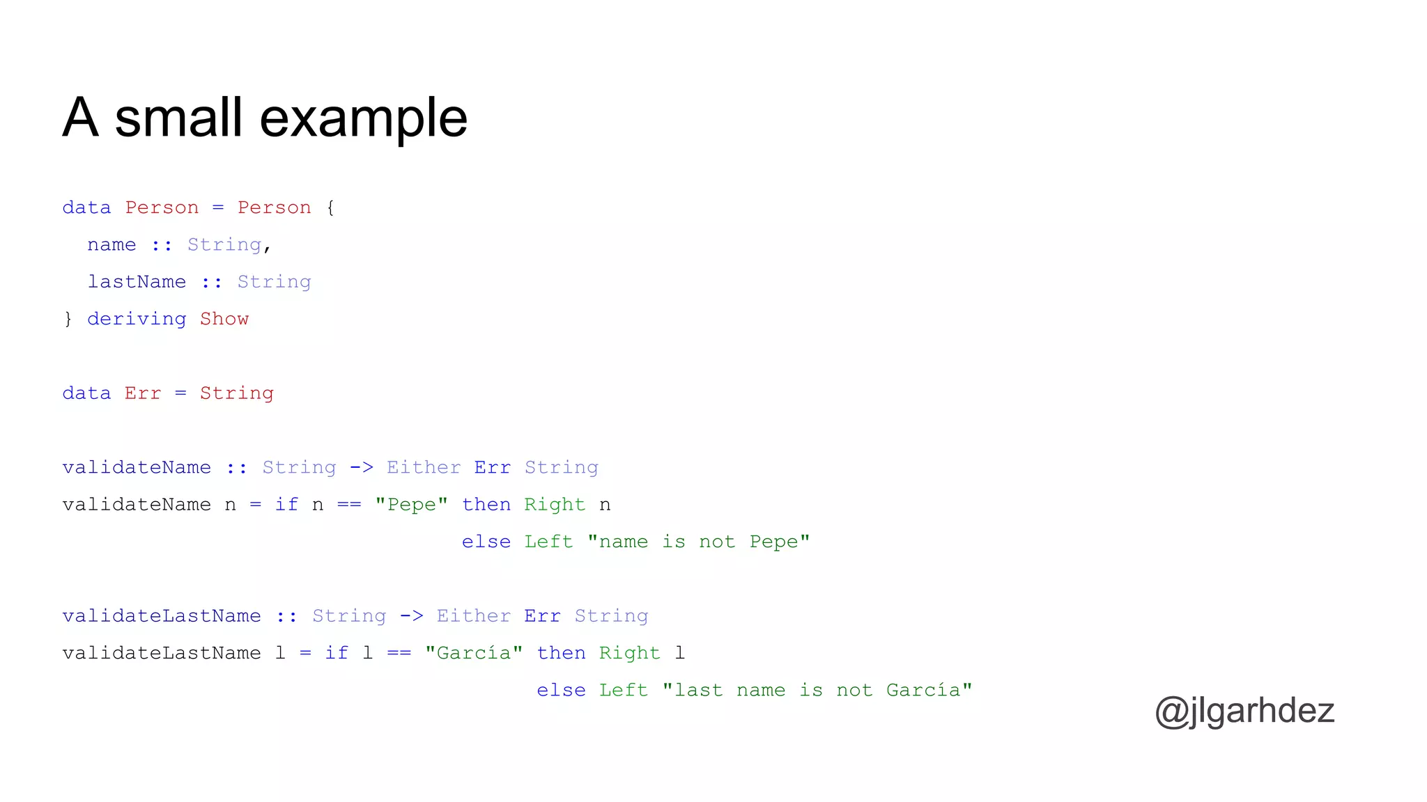 A small example
data Person = Person {
name :: String,
lastName :: String
} deriving Show
data Err = String
validateName :: String -> Either Err String
validateName n = if n == "Pepe" then Right n
else Left "name is not Pepe"
validateLastName :: String -> Either Err String
validateLastName l = if l == "García" then Right l
else Left "last name is not García"
jlgarhdez HaskellMADpepegar
 