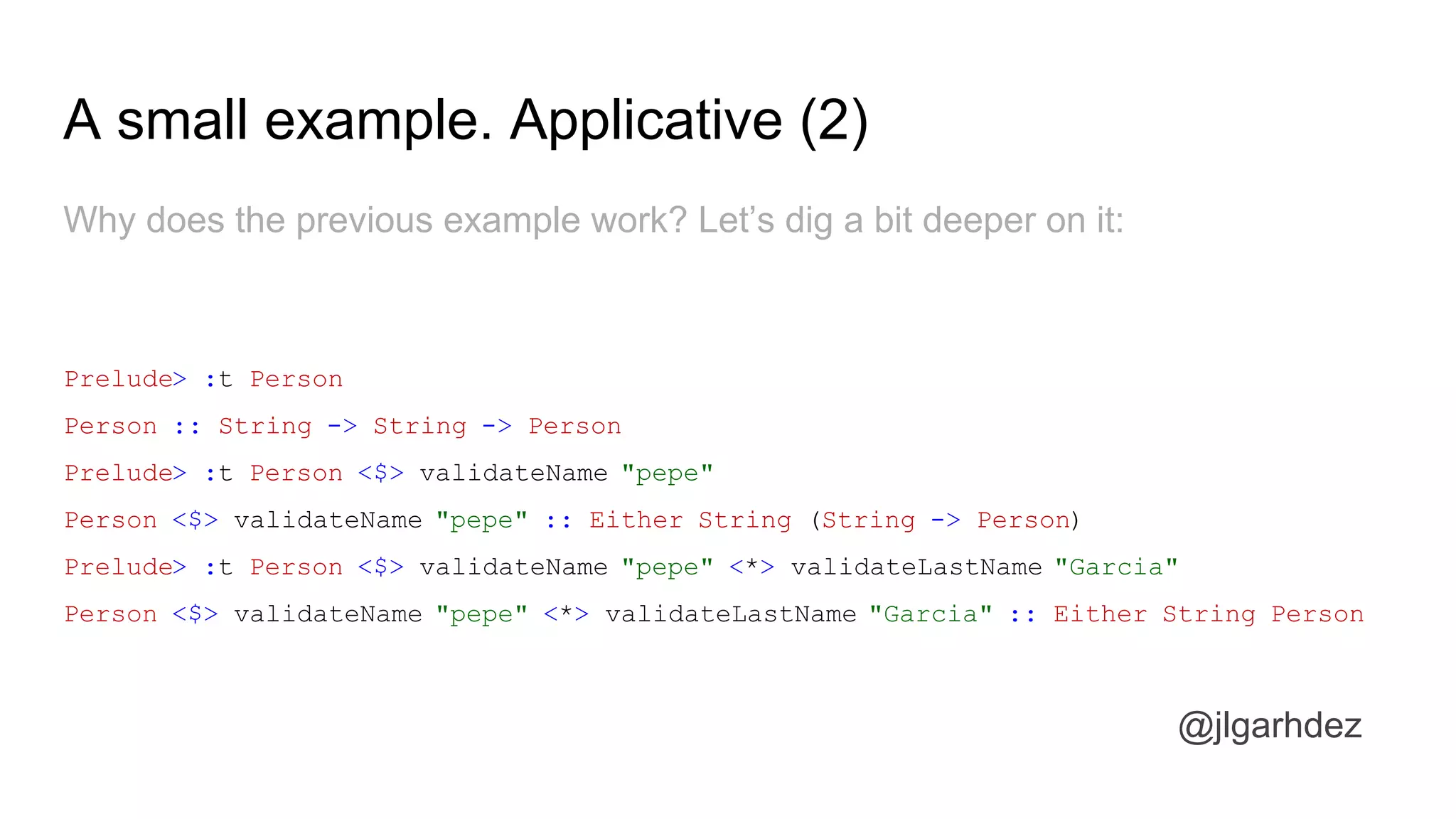 A small example. Applicative (2)
Why does the previous example work? Let’s dig a bit deeper on it:
Prelude> :t Person
Person :: String -> String -> Person
Prelude> :t Person <$> validateName "pepe"
Person <$> validateName "pepe" :: Either String (String -> Person)
Prelude> :t Person <$> validateName "pepe" <*> validateLastName "Garcia"
Person <$> validateName "pepe" <*> validateLastName "Garcia" :: Either String Person
jlgarhdez HaskellMADpepegar
 