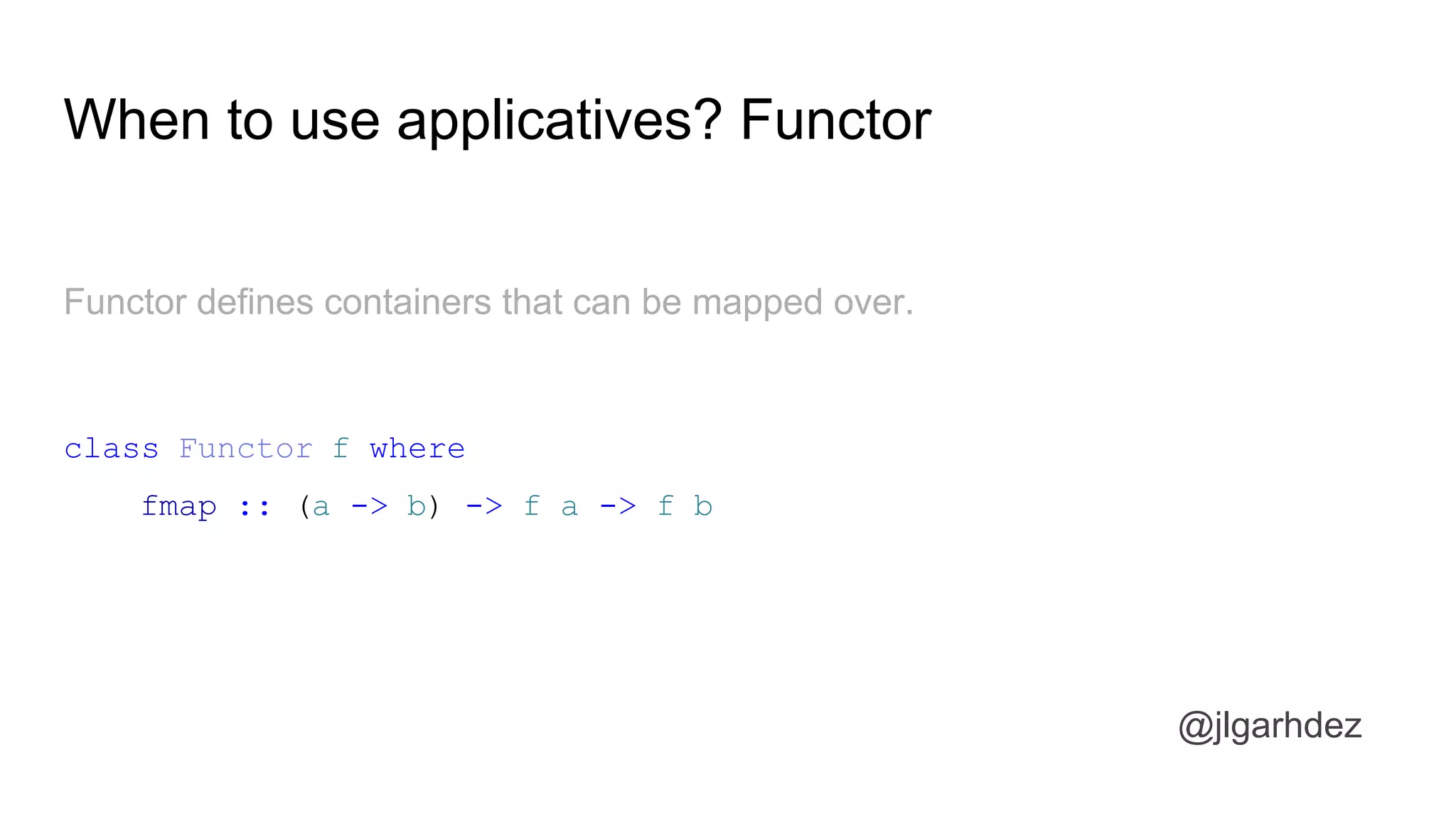 When to use applicatives? Functor
Functor defines containers that can be mapped over.
class Functor f where
fmap :: (a -> b) -> f a -> f b
jlgarhdez HaskellMADpepegar
 