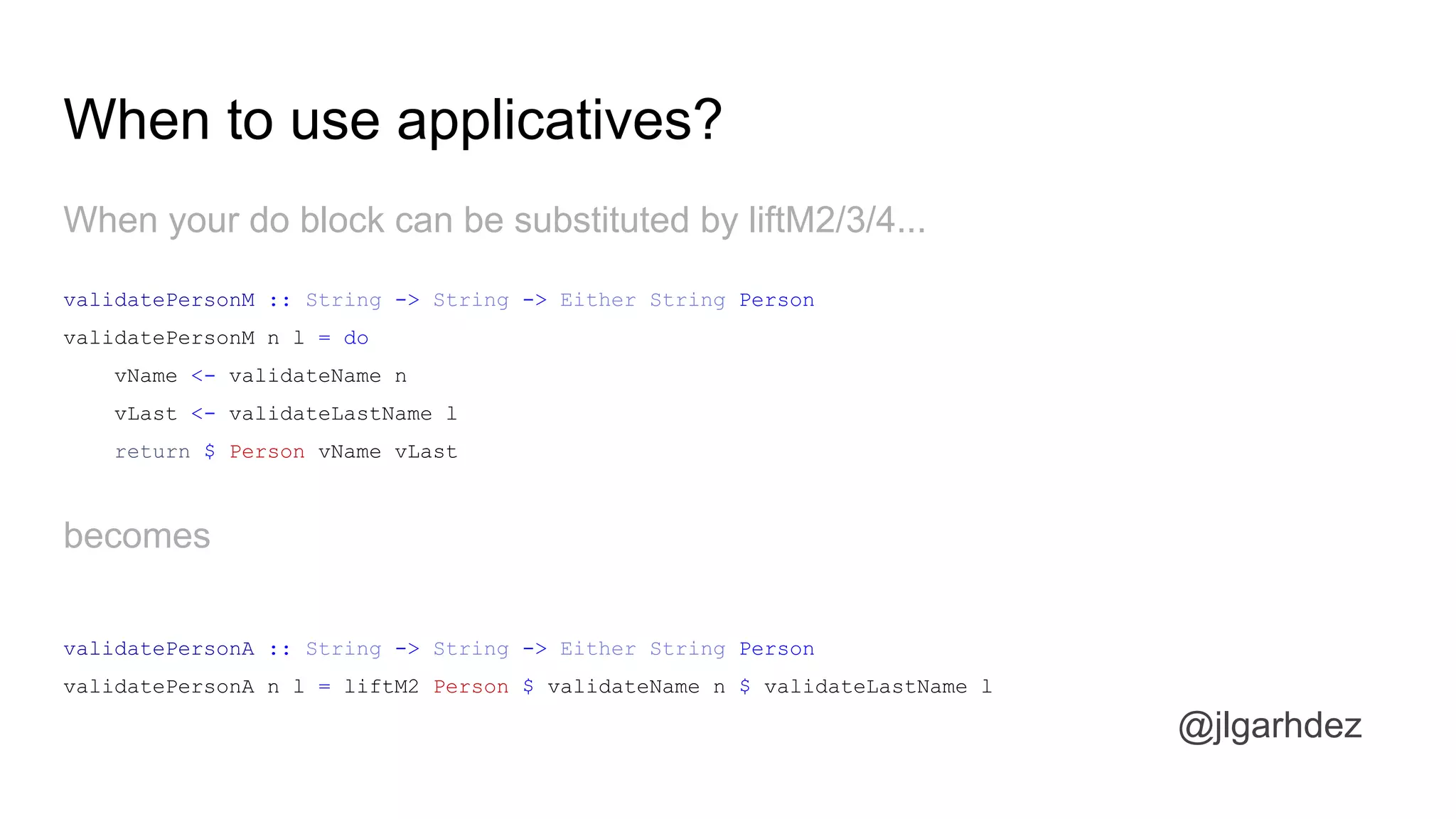 When your do block can be substituted by liftM2/3/4...
When to use applicatives?
validatePersonM :: String -> String -> Either String Person
validatePersonM n l = do
vName <- validateName n
vLast <- validateLastName l
return $ Person vName vLast
becomes
validatePersonA :: String -> String -> Either String Person
validatePersonA n l = liftM2 Person $ validateName n $ validateLastName l
jlgarhdez HaskellMADpepegar
 