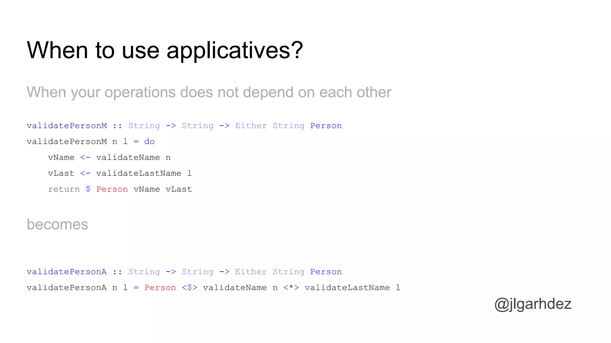 When your operations does not depend on each other
When to use applicatives?
validatePersonM :: String -> String -> Either String Person
validatePersonM n l = do
vName <- validateName n
vLast <- validateLastName l
return $ Person vName vLast
becomes
validatePersonA :: String -> String -> Either String Person
validatePersonA n l = Person <$> validateName n <*> validateLastName l
jlgarhdez HaskellMADpepegar
 