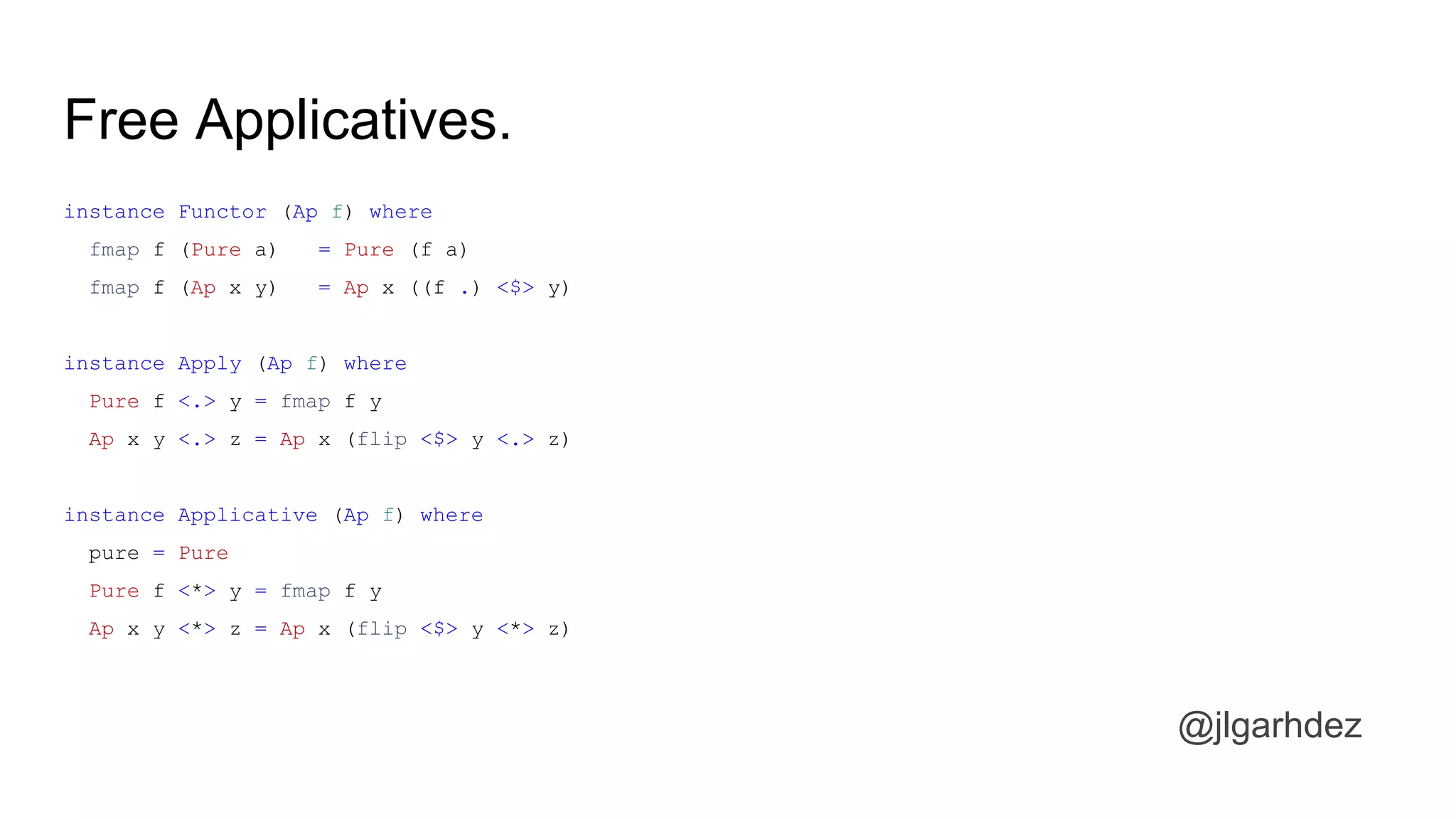 Free Applicatives.
instance Functor (Ap f) where
fmap f (Pure a) = Pure (f a)
fmap f (Ap x y) = Ap x ((f .) <$> y)
instance Apply (Ap f) where
Pure f <.> y = fmap f y
Ap x y <.> z = Ap x (flip <$> y <.> z)
instance Applicative (Ap f) where
pure = Pure
Pure f <*> y = fmap f y
Ap x y <*> z = Ap x (flip <$> y <*> z)
@jlgarhdez
jlgarhdez HaskellMADpepegar
 