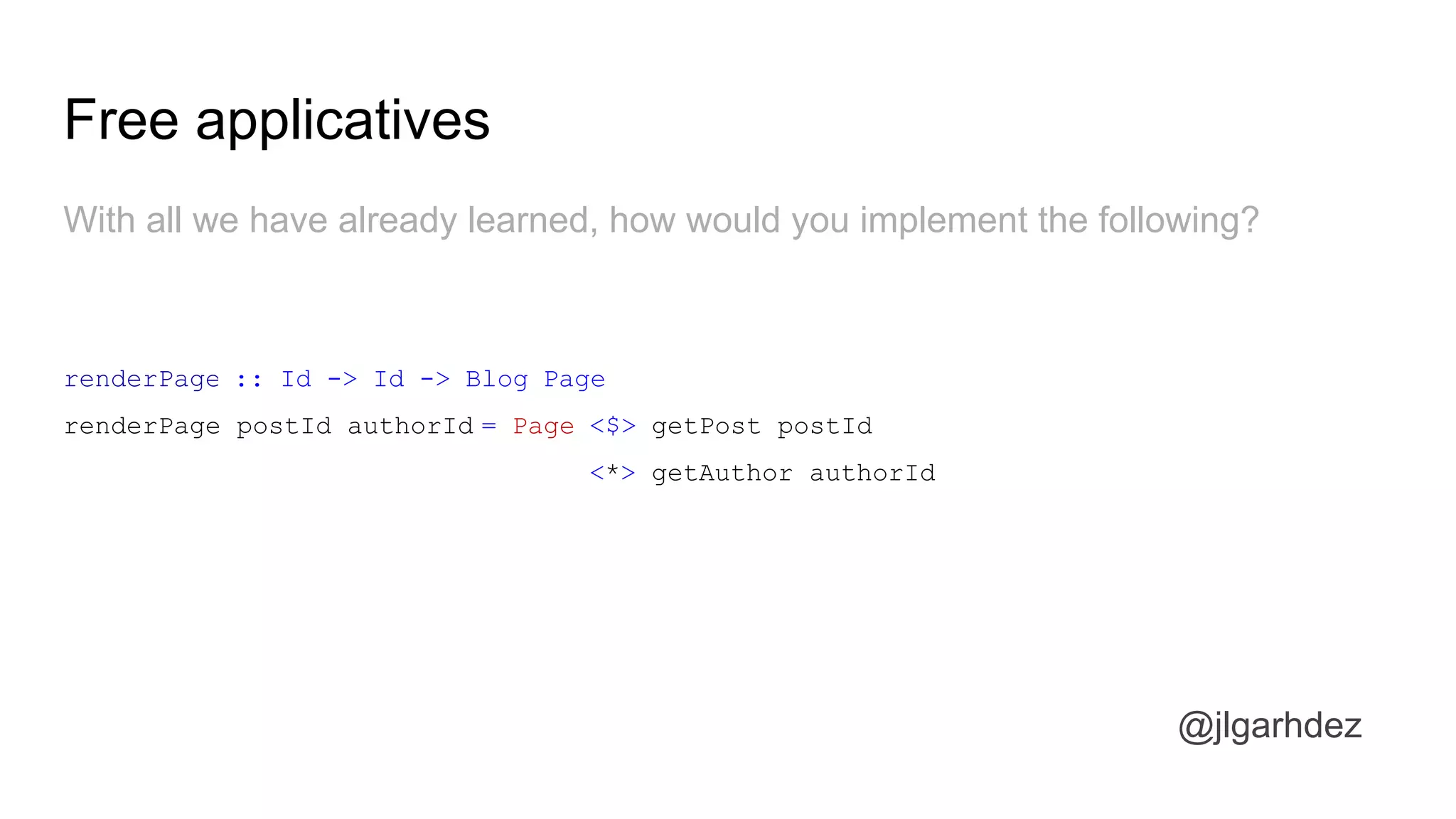 Free applicatives
@jlgarhdez
With all we have already learned, how would you implement the following?
renderPage :: Id -> Id -> Blog Page
renderPage postId authorId = Page <$> getPost postId
<*> getAuthor authorId
jlgarhdez HaskellMADpepegar
 