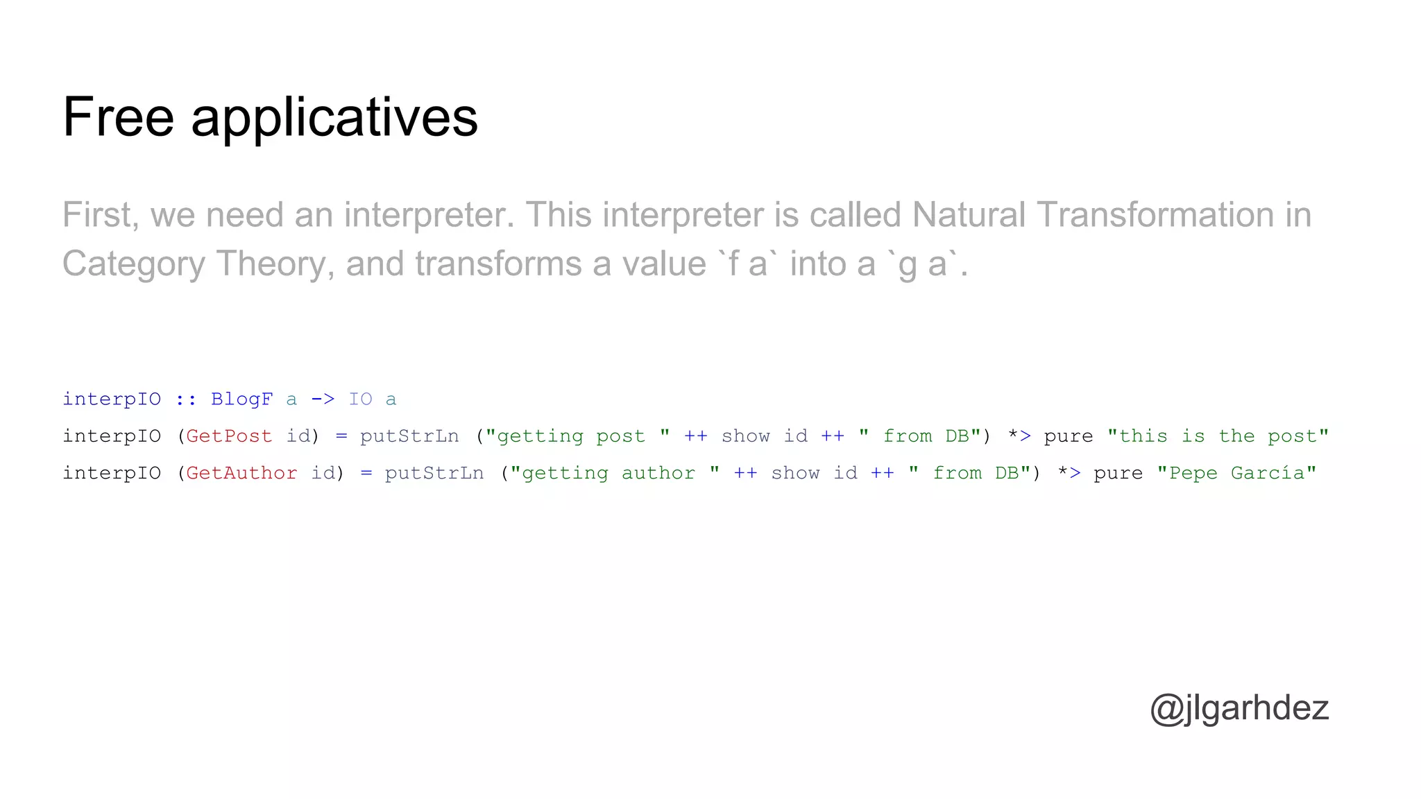 Free applicatives
@jlgarhdez
First, we need an interpreter. This interpreter is called Natural Transformation in
Category Theory, and transforms a value `f a` into a `g a`.
interpIO :: BlogF a -> IO a
interpIO (GetPost id) = putStrLn ("getting post " ++ show id ++ " from DB") *> pure "this is the post"
interpIO (GetAuthor id) = putStrLn ("getting author " ++ show id ++ " from DB") *> pure "Pepe García"
jlgarhdez HaskellMADpepegar
 