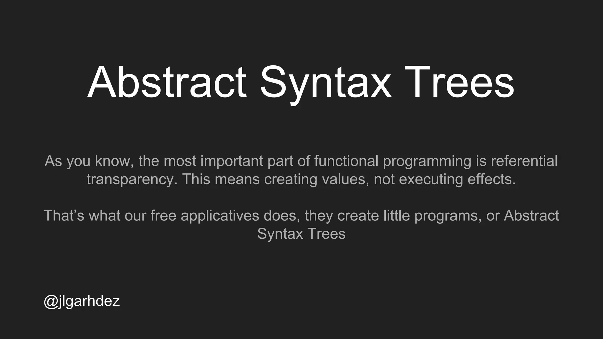 Abstract Syntax Trees
As you know, the most important part of functional programming is referential
transparency. This means creating values, not executing effects.
That’s what our free applicatives does, they create little programs, or Abstract
Syntax Trees
jlgarhdez HaskellMADpepegar
 