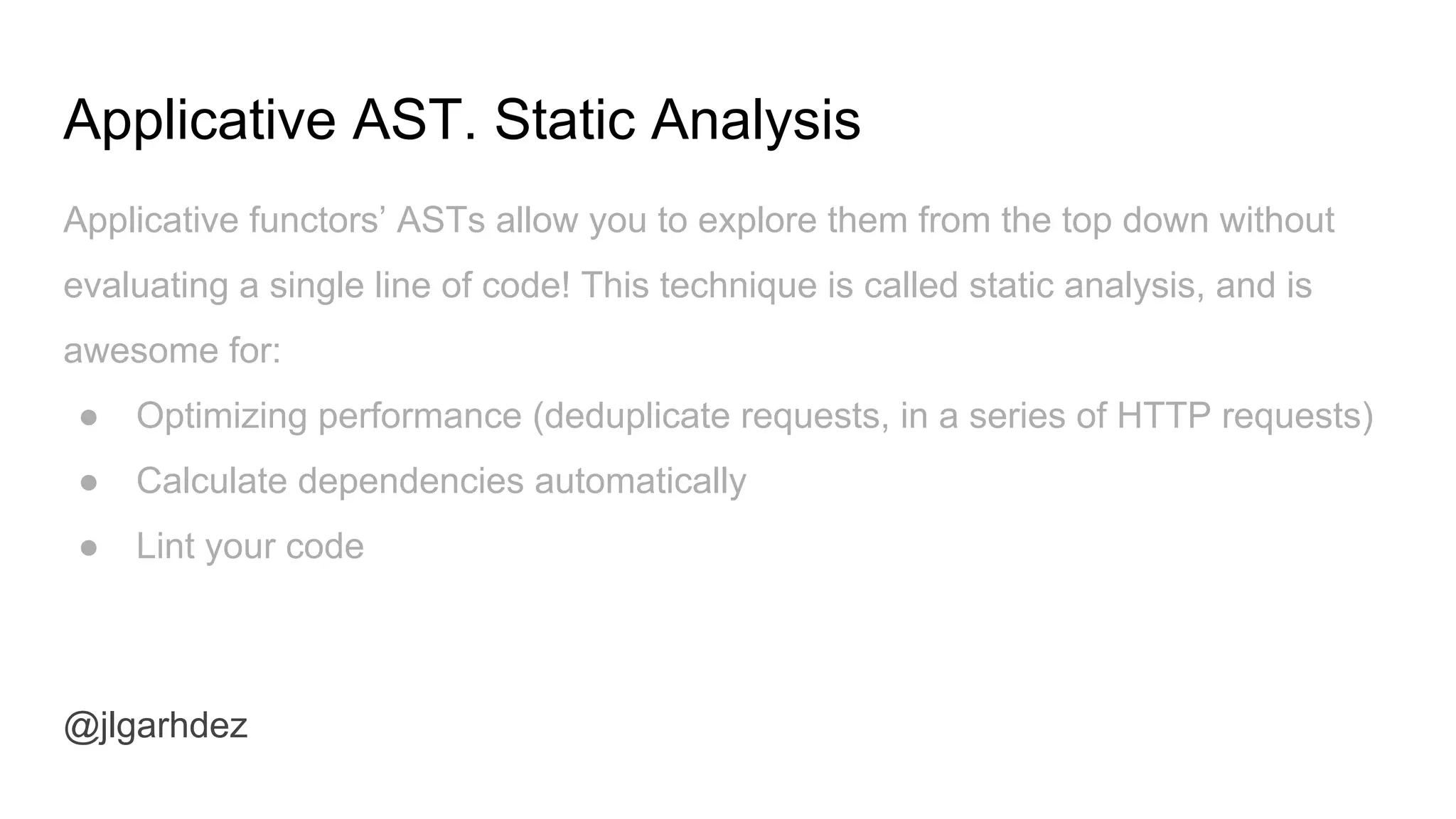 Applicative AST. Static Analysis
@jlgarhdez
Applicative functors’ ASTs allow you to explore them from the top down without
evaluating a single line of code! This technique is called static analysis, and is
awesome for:
● Optimizing performance (deduplicate requests, in a series of HTTP requests)
● Calculate dependencies automatically
● Lint your code
jlgarhdez HaskellMADpepegar
 
