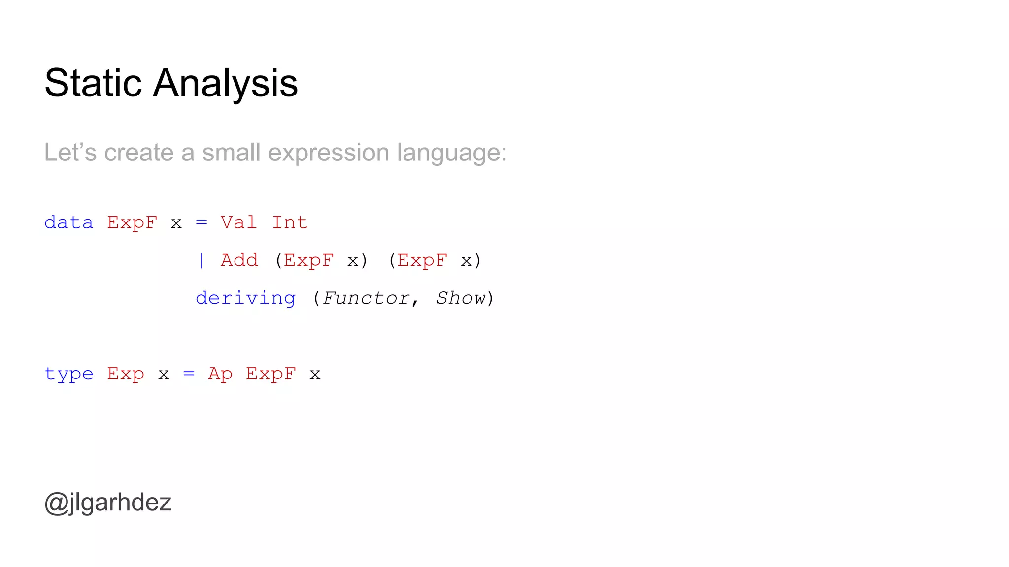 Static Analysis
@jlgarhdez
To demonstrate static analysis, let’s keep with our blog example:
data BlogF a where
GetPost :: Id -> BlogF Post
GetAuthor :: Id -> BlogF Author
GetComments :: Id -> BlogF [(Comment, Author)]
type Blog a = Ap BlogF a
jlgarhdez HaskellMADpepegar
 