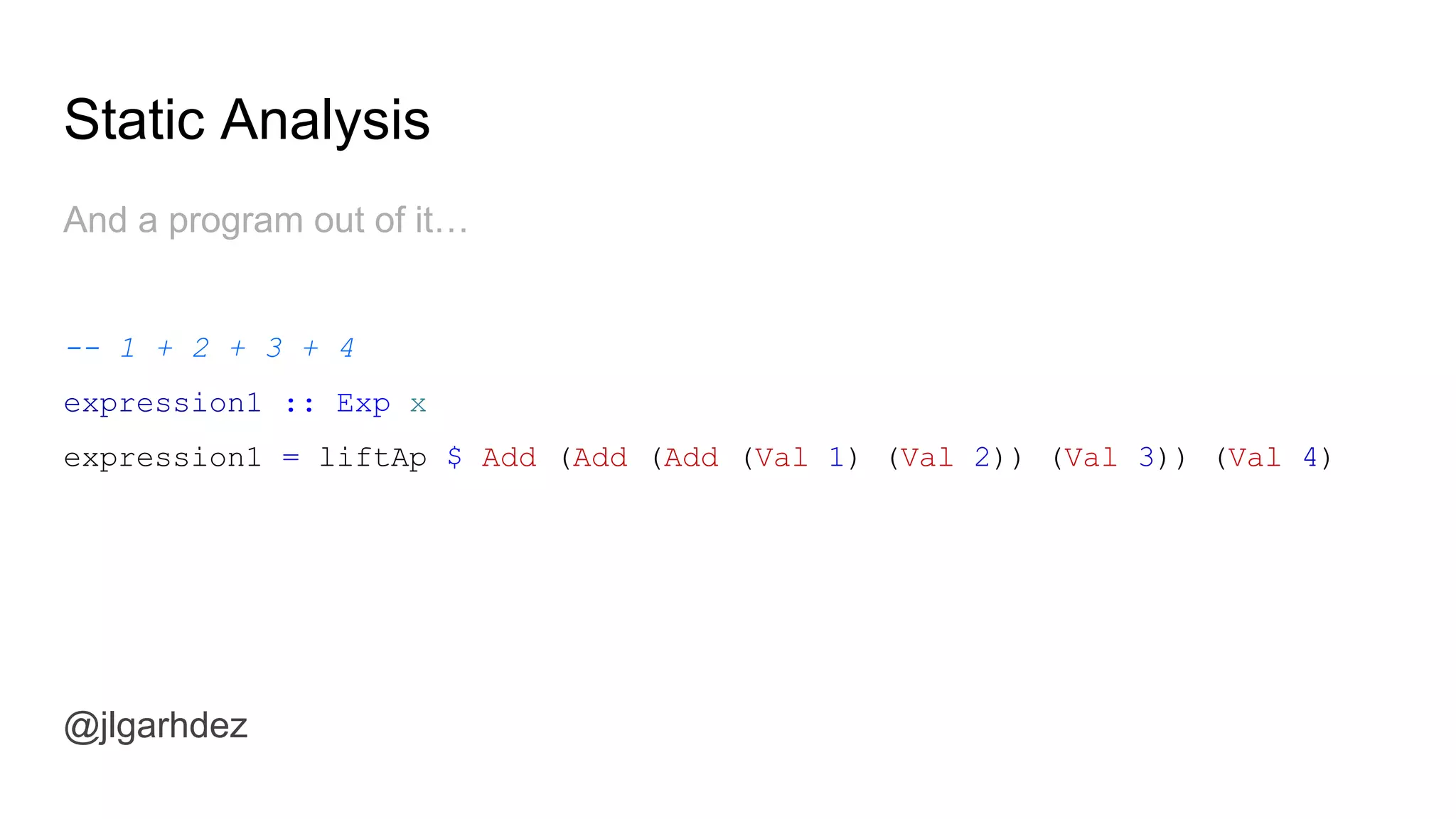 Static Analysis
@jlgarhdez
Also some convenience functions:
getPost :: Id -> Blog Post
getPost id = liftAp $ GetPost id
getAuthor :: Id -> Blog Author
getAuthor id = liftAp $ GetAuthor id
getComments :: Id -> Blog [(Comment, Author)]
getComments id = liftAp $ GetComments id
jlgarhdez HaskellMADpepegar
 