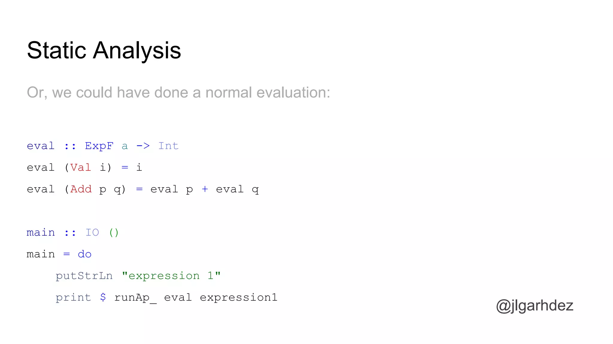 Static Analysis
@jlgarhdez
And, as explained before, we will need to interpret the AST
interpIO :: BlogF a -> IO a
interpIO (GetPost id) = putStrLn ("getting post " ++ show id ++ " from DB") *> pure "this is the
post"
interpIO (GetAuthor id) = putStrLn ("getting author " ++ show id ++ " from DB") *> pure "@pepe"
interpIO (GetComments id) = putStrLn ("getting comments for post " ++ show id ++ " from DB")
*> pure [
("this post rocks" , "@anler"),
("you're right, @anler" , "@lorenzo"),
("Oh boy, I love haskell so bad!" , "@dani"),
("Indeed, Haskell is better than Erlang!" , "@joseluis" )
]
jlgarhdez HaskellMADpepegar
 