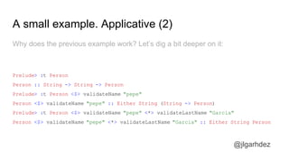 A small example. Applicative (2)
Why does the previous example work? Let’s dig a bit deeper on it:
Prelude> :t Person
Person :: String -> String -> Person
Prelude> :t Person <$> validateName "pepe"
Person <$> validateName "pepe" :: Either String (String -> Person)
Prelude> :t Person <$> validateName "pepe" <*> validateLastName "Garcia"
Person <$> validateName "pepe" <*> validateLastName "Garcia" :: Either String Person
jlgarhdez HaskellMADpepegar
 