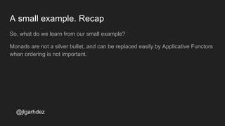 A small example. Recap
So, what do we learn from our small example?
Monads are not a silver bullet, and can be replaced easily by Applicative Functors
when ordering is not important.
jlgarhdez HaskellMADpepegar
 