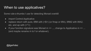 When to use applicatives?
Some rule-o-thumbs I use for detecting Monad overkill
● import Control.Applicative
● replace return with pure, liftM with (<$>) (or fmap or liftA), liftM2 with liftA2,
etc, and ap with (<*>)
● If your function signature was Monad m => ..., change to Applicative m => ...
(and maybe rename m to f or whatever).
jlgarhdez HaskellMADpepegar
 