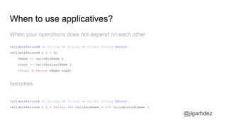 When your operations does not depend on each other
When to use applicatives?
validatePersonM :: String -> String -> Either String Person
validatePersonM n l = do
vName <- validateName n
vLast <- validateLastName l
return $ Person vName vLast
becomes
validatePersonA :: String -> String -> Either String Person
validatePersonA n l = Person <$> validateName n <*> validateLastName l
jlgarhdez HaskellMADpepegar
 
