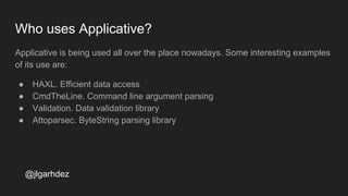 Who uses Applicative?
Applicative is being used all over the place nowadays. Some interesting examples
of its use are:
● HAXL. Efficient data access
● CmdTheLine. Command line argument parsing
● Validation. Data validation library
● Attoparsec. ByteString parsing library
jlgarhdez HaskellMADpepegar
 