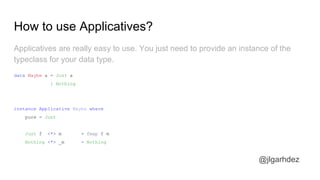 How to use Applicatives?
@jlgarhdez
Applicatives are really easy to use. You just need to provide an instance of the
typeclass for your data type.
data Maybe a = Just a
| Nothing
instance Applicative Maybe where
pure = Just
Just f <*> m = fmap f m
Nothing <*> _m = Nothing
jlgarhdez HaskellMADpepegar
 