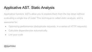 Applicative AST. Static Analysis
@jlgarhdez
Applicative functors’ ASTs allow you to explore them from the top down without
evaluating a single line of code! This technique is called static analysis, and is
awesome for:
● Optimizing performance (deduplicate requests, in a series of HTTP requests)
● Calculate dependencies automatically
● Lint your code
jlgarhdez HaskellMADpepegar
 